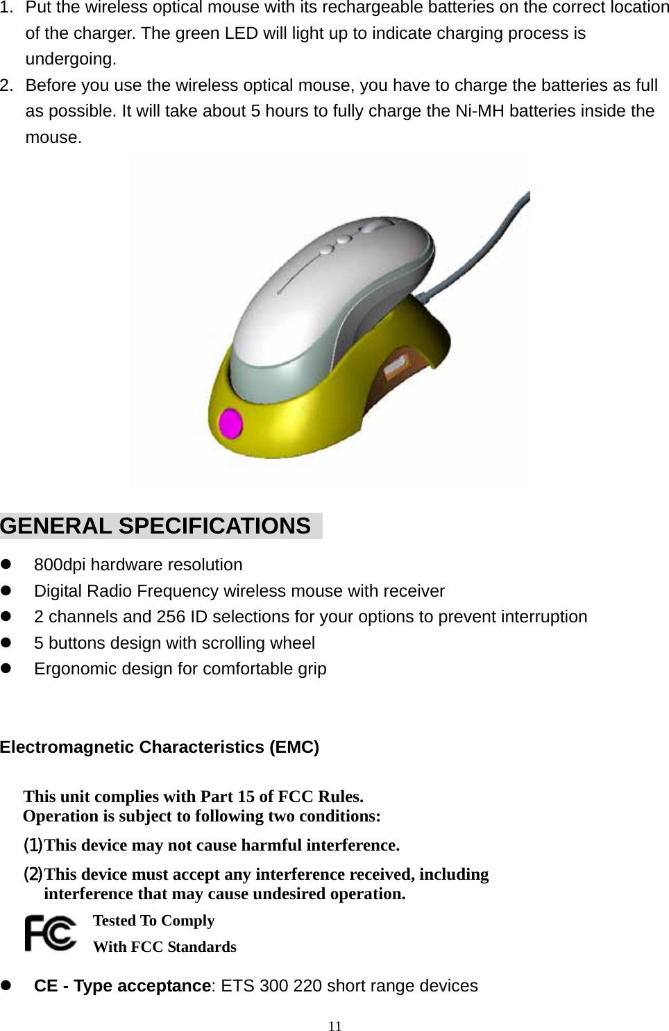 1.  Put the wireless optical mouse with its rechargeable batteries on the correct location of the charger. The green LED will light up to indicate charging process is undergoing. 2.  Before you use the wireless optical mouse, you have to charge the batteries as full as possible. It will take about 5 hours to fully charge the Ni-MH batteries inside the mouse.             GENERAL SPECIFICATIONS     800dpi hardware resolution   Digital Radio Frequency wireless mouse with receiver   2 channels and 256 ID selections for your options to prevent interruption   5 buttons design with scrolling wheel   Ergonomic design for comfortable grip   Electromagnetic Characteristics (EMC)  This unit complies with Part 15 of FCC Rules. Operation is subject to following two conditions: (1) This device may not cause harmful interference. (2) This device must accept any interference received, including interference that may cause undesired operation.       Tested To Comply   With FCC Standards   CE - Type acceptance: ETS 300 220 short range devices  11