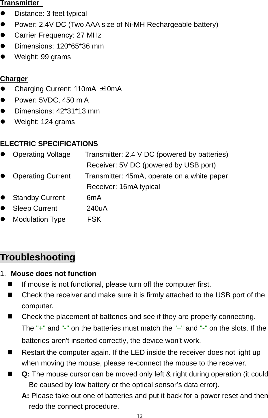  12 Transmitter     Distance: 3 feet typical   Power: 2.4V DC (Two AAA size of Ni-MH Rechargeable battery)   Carrier Frequency: 27 MHz     Dimensions: 120*65*36 mm   Weight: 99 grams  Charger   Charging Current: 110mA  ±10mA   Power: 5VDC, 450 m A   Dimensions: 42*31*13 mm     Weight: 124 grams  ELECTRIC SPECIFICATIONS  Operating Voltage        Transmitter: 2.4 V DC (powered by batteries)                         Receiver: 5V DC (powered by USB port)  Operating Current    Transmitter: 45mA, operate on a white paper                         Receiver: 16mA typical  Standby Current    6mA  Sleep Current   240uA  Modulation Type      FSK  Troubleshooting 1.  Mouse does not function   If mouse is not functional, please turn off the computer first.     Check the receiver and make sure it is firmly attached to the USB port of the       computer.    Check the placement of batteries and see if they are properly connecting.    The &quot;+&quot; and &quot;-&quot; on the batteries must match the &quot;+&quot; and &quot;-&quot; on the slots. If the batteries aren&apos;t inserted correctly, the device won&apos;t work.   Restart the computer again. If the LED inside the receiver does not light up when moving the mouse, please re-connect the mouse to the receiver.   Q: The mouse cursor can be moved only left &amp; right during operation (it could   Be caused by low battery or the optical sensor’s data error).   A: Please take out one of batteries and put it back for a power reset and then redo the connect procedure. 