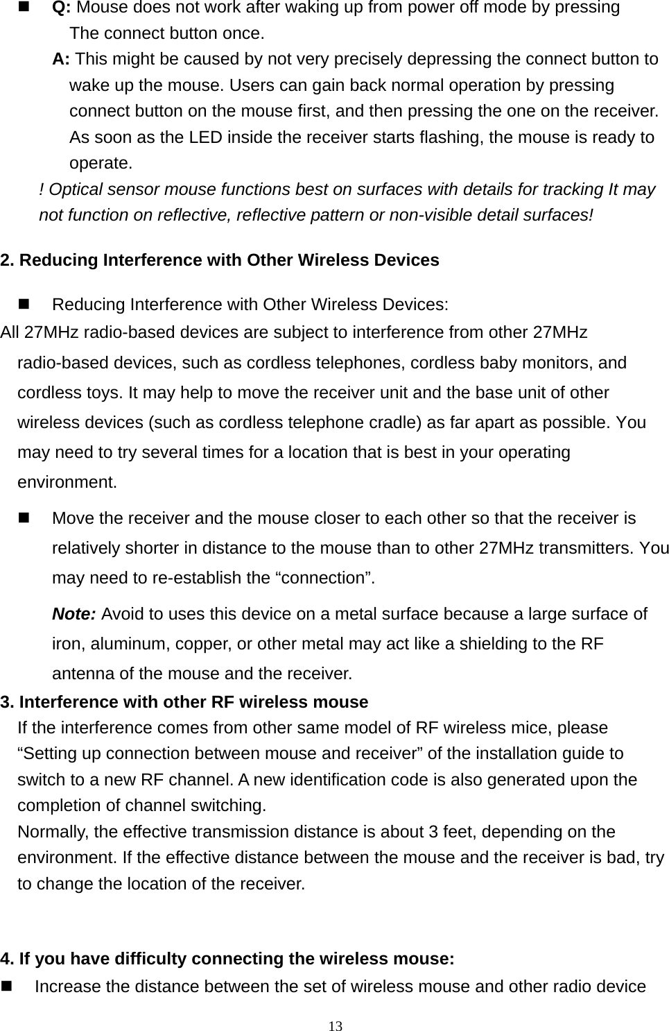  13  Q: Mouse does not work after waking up from power off mode by pressing   The connect button once. A: This might be caused by not very precisely depressing the connect button to wake up the mouse. Users can gain back normal operation by pressing connect button on the mouse first, and then pressing the one on the receiver. As soon as the LED inside the receiver starts flashing, the mouse is ready to operate. ! Optical sensor mouse functions best on surfaces with details for tracking It may not function on reflective, reflective pattern or non-visible detail surfaces!   2. Reducing Interference with Other Wireless Devices   Reducing Interference with Other Wireless Devices: All 27MHz radio-based devices are subject to interference from other 27MHz radio-based devices, such as cordless telephones, cordless baby monitors, and cordless toys. It may help to move the receiver unit and the base unit of other wireless devices (such as cordless telephone cradle) as far apart as possible. You may need to try several times for a location that is best in your operating environment.   Move the receiver and the mouse closer to each other so that the receiver is relatively shorter in distance to the mouse than to other 27MHz transmitters. You may need to re-establish the “connection”.  Note: Avoid to uses this device on a metal surface because a large surface of iron, aluminum, copper, or other metal may act like a shielding to the RF antenna of the mouse and the receiver. 3. Interference with other RF wireless mouse     If the interference comes from other same model of RF wireless mice, please “Setting up connection between mouse and receiver” of the installation guide to switch to a new RF channel. A new identification code is also generated upon the completion of channel switching.     Normally, the effective transmission distance is about 3 feet, depending on the environment. If the effective distance between the mouse and the receiver is bad, try to change the location of the receiver.    4. If you have difficulty connecting the wireless mouse:   Increase the distance between the set of wireless mouse and other radio device 