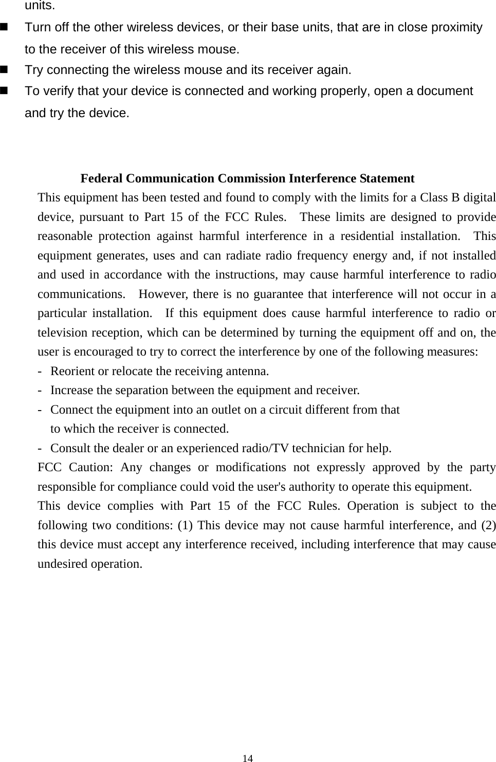  14units.   Turn off the other wireless devices, or their base units, that are in close proximity to the receiver of this wireless mouse.   Try connecting the wireless mouse and its receiver again.   To verify that your device is connected and working properly, open a document and try the device.   Federal Communication Commission Interference Statement This equipment has been tested and found to comply with the limits for a Class B digital device, pursuant to Part 15 of the FCC Rules.  These limits are designed to provide reasonable protection against harmful interference in a residential installation.  This equipment generates, uses and can radiate radio frequency energy and, if not installed and used in accordance with the instructions, may cause harmful interference to radio communications.  However, there is no guarantee that interference will not occur in a particular installation.  If this equipment does cause harmful interference to radio or television reception, which can be determined by turning the equipment off and on, the user is encouraged to try to correct the interference by one of the following measures: -  Reorient or relocate the receiving antenna. -  Increase the separation between the equipment and receiver. -  Connect the equipment into an outlet on a circuit different from that to which the receiver is connected. -  Consult the dealer or an experienced radio/TV technician for help. FCC Caution: Any changes or modifications not expressly approved by the party responsible for compliance could void the user&apos;s authority to operate this equipment. This device complies with Part 15 of the FCC Rules. Operation is subject to the following two conditions: (1) This device may not cause harmful interference, and (2) this device must accept any interference received, including interference that may cause undesired operation. 