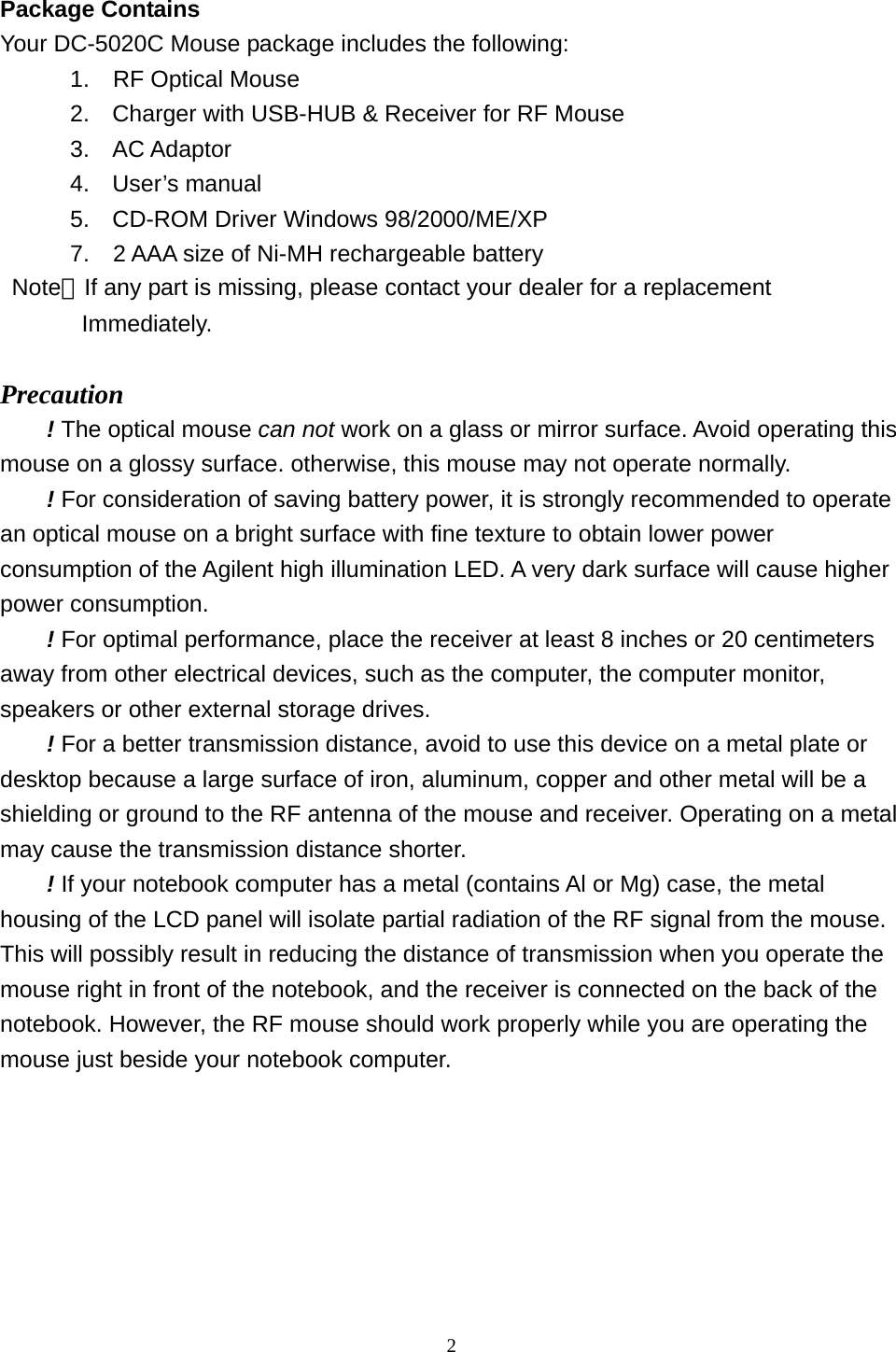  2 Package Contains Your DC-5020C Mouse package includes the following:       1.  RF Optical Mouse 2.  Charger with USB-HUB &amp; Receiver for RF Mouse 3. AC Adaptor 4. User’s manual 5.  CD-ROM Driver Windows 98/2000/ME/XP       7.  2 AAA size of Ni-MH rechargeable battery  Note：If any part is missing, please contact your dealer for a replacement          Immediately.  Precaution ! The optical mouse can not work on a glass or mirror surface. Avoid operating this mouse on a glossy surface. otherwise, this mouse may not operate normally.   ! For consideration of saving battery power, it is strongly recommended to operate an optical mouse on a bright surface with fine texture to obtain lower power consumption of the Agilent high illumination LED. A very dark surface will cause higher power consumption. ! For optimal performance, place the receiver at least 8 inches or 20 centimeters away from other electrical devices, such as the computer, the computer monitor, speakers or other external storage drives. ! For a better transmission distance, avoid to use this device on a metal plate or desktop because a large surface of iron, aluminum, copper and other metal will be a shielding or ground to the RF antenna of the mouse and receiver. Operating on a metal may cause the transmission distance shorter. ! If your notebook computer has a metal (contains Al or Mg) case, the metal housing of the LCD panel will isolate partial radiation of the RF signal from the mouse. This will possibly result in reducing the distance of transmission when you operate the mouse right in front of the notebook, and the receiver is connected on the back of the notebook. However, the RF mouse should work properly while you are operating the mouse just beside your notebook computer.    