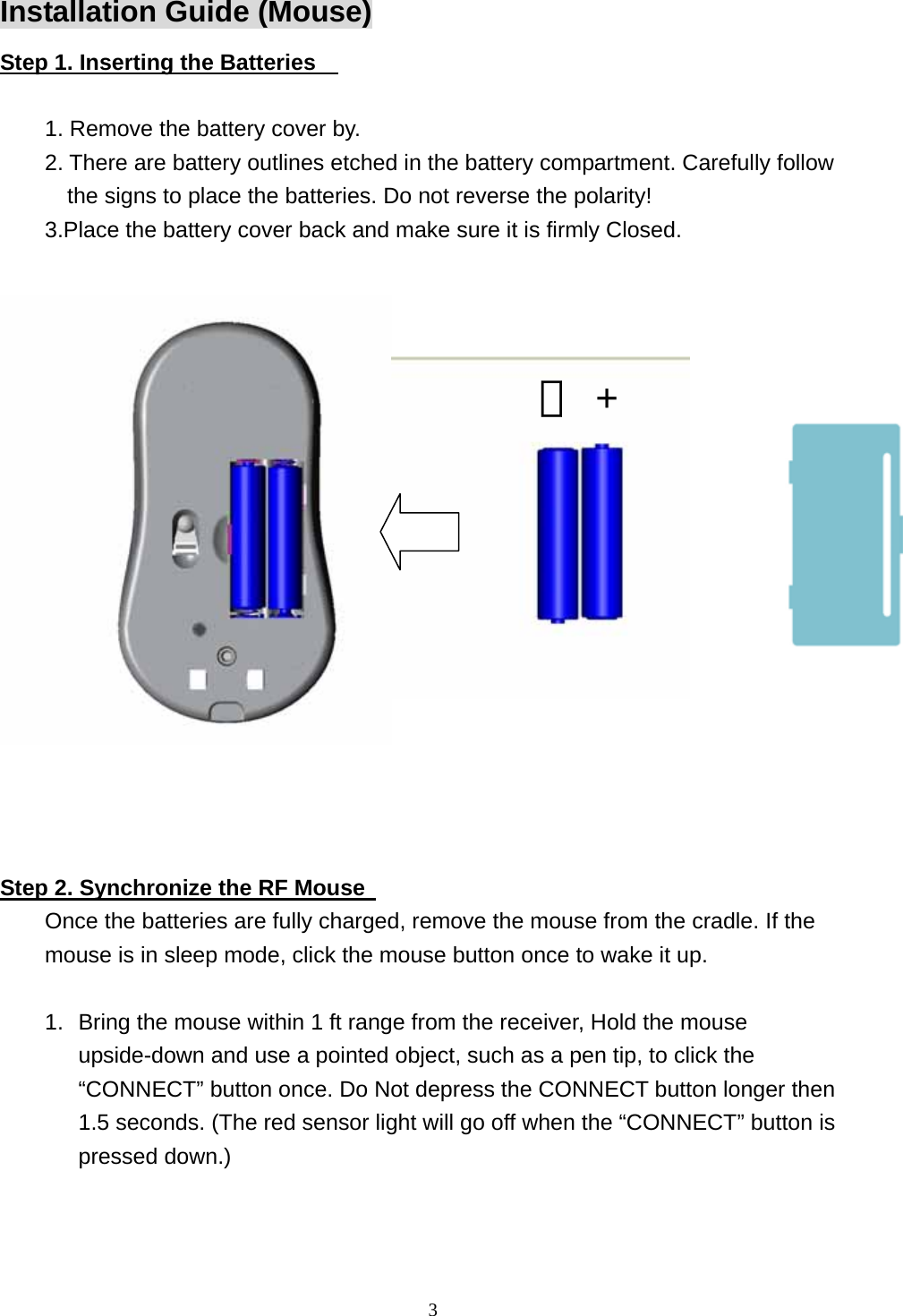  3Installation Guide (Mouse) Step 1. Inserting the Batteries      1. Remove the battery cover by. 2. There are battery outlines etched in the battery compartment. Carefully follow the signs to place the batteries. Do not reverse the polarity! 3.Place the battery cover back and make sure it is firmly Closed.         －+   Step 2. Synchronize the RF Mouse   Once the batteries are fully charged, remove the mouse from the cradle. If the mouse is in sleep mode, click the mouse button once to wake it up.  1.  Bring the mouse within 1 ft range from the receiver, Hold the mouse upside-down and use a pointed object, such as a pen tip, to click the “CONNECT” button once. Do Not depress the CONNECT button longer then 1.5 seconds. (The red sensor light will go off when the “CONNECT” button is pressed down.) 