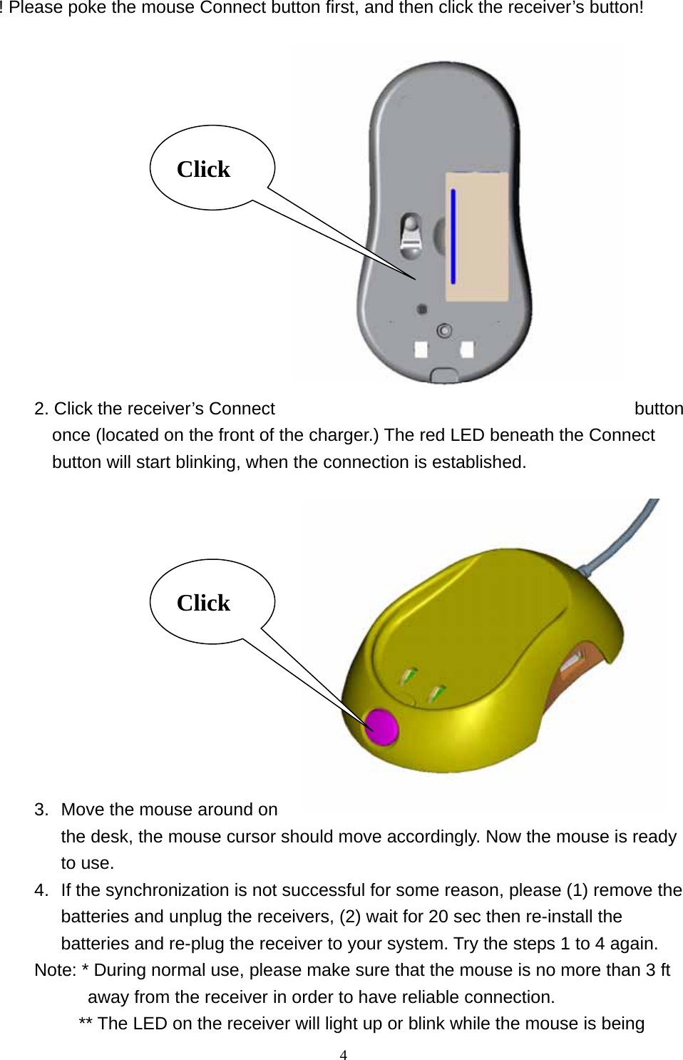 ! Please poke the mouse Connect button first, and then click the receiver’s button!   4             2. Click the receiver’s Connect  button once (located on the front of the charger.) The red LED beneath the Connect button will start blinking, when the connection is established.  Click                  3.  Move the mouse around on the desk, the mouse cursor should move accordingly. Now the mouse is ready to use. Click 4.  If the synchronization is not successful for some reason, please (1) remove the batteries and unplug the receivers, (2) wait for 20 sec then re-install the batteries and re-plug the receiver to your system. Try the steps 1 to 4 again. Note: * During normal use, please make sure that the mouse is no more than 3 ft away from the receiver in order to have reliable connection.           ** The LED on the receiver will light up or blink while the mouse is being 