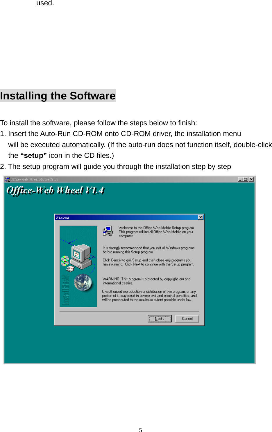 used.     Installing the Software  To install the software, please follow the steps below to finish: 1. Insert the Auto-Run CD-ROM onto CD-ROM driver, the installation menu   will be executed automatically. (If the auto-run does not function itself, double-click the “setup” icon in the CD files.) 2. The setup program will guide you through the installation step by step     5