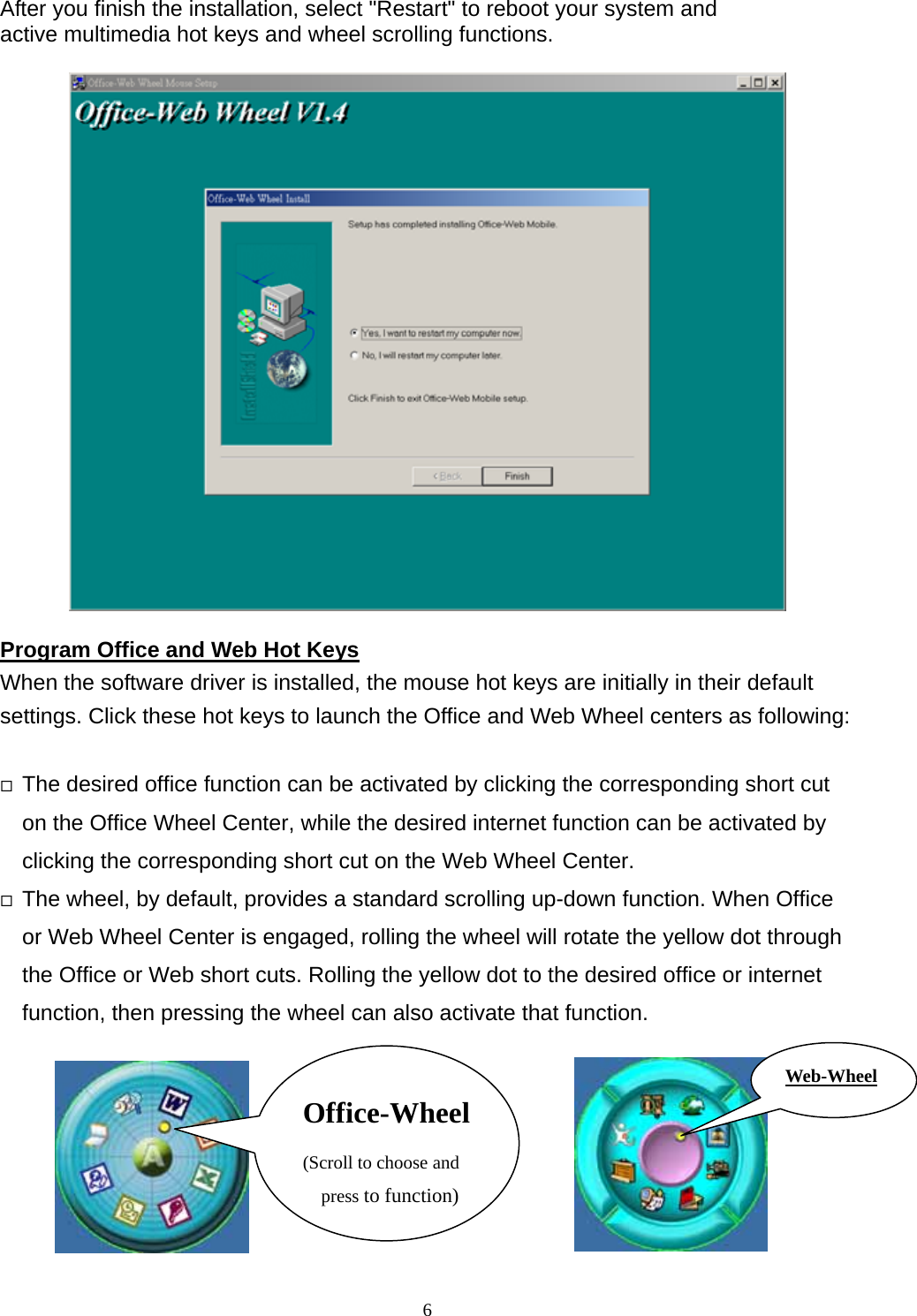 After you finish the installation, select &quot;Restart&quot; to reboot your system and   active multimedia hot keys and wheel scrolling functions.       Program Office and Web Hot Keys When the software driver is installed, the mouse hot keys are initially in their default settings. Click these hot keys to launch the Office and Web Wheel centers as following:   The desired office function can be activated by clicking the corresponding short cut on the Office Wheel Center, while the desired internet function can be activated by clicking the corresponding short cut on the Web Wheel Center.    The wheel, by default, provides a standard scrolling up-down function. When Office or Web Wheel Center is engaged, rolling the wheel will rotate the yellow dot through the Office or Web short cuts. Rolling the yellow dot to the desired office or internet function, then pressing the wheel can also activate that function.      Web-WheelOffice-Wheel(Scroll to choose and press to function) 6