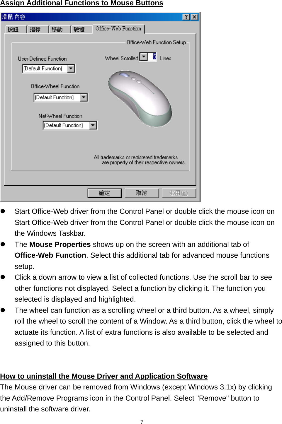   Assign Additional Functions to Mouse Buttons    Start Office-Web driver from the Control Panel or double click the mouse icon on Start Office-Web driver from the Control Panel or double click the mouse icon on the Windows Taskbar.   The Mouse Properties shows up on the screen with an additional tab of Office-Web Function. Select this additional tab for advanced mouse functions setup.   Click a down arrow to view a list of collected functions. Use the scroll bar to see other functions not displayed. Select a function by clicking it. The function you selected is displayed and highlighted.   The wheel can function as a scrolling wheel or a third button. As a wheel, simply roll the wheel to scroll the content of a Window. As a third button, click the wheel to actuate its function. A list of extra functions is also available to be selected and assigned to this button.   How to uninstall the Mouse Driver and Application Software The Mouse driver can be removed from Windows (except Windows 3.1x) by clicking the Add/Remove Programs icon in the Control Panel. Select &quot;Remove&quot; button to uninstall the software driver.  7