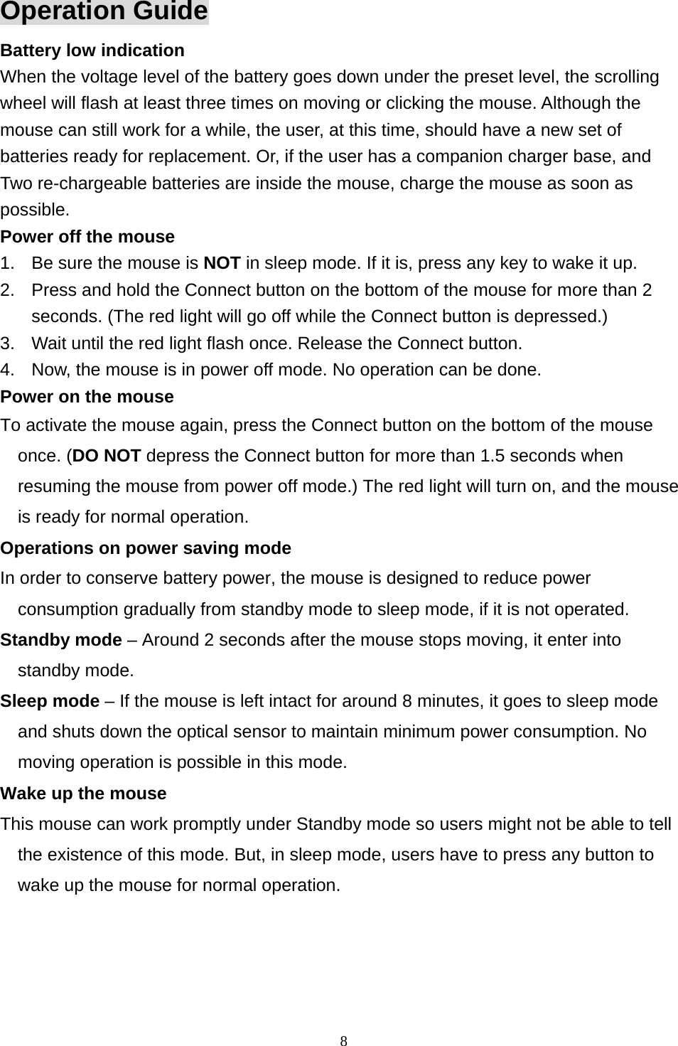  8Operation Guide Battery low indication   When the voltage level of the battery goes down under the preset level, the scrolling wheel will flash at least three times on moving or clicking the mouse. Although the mouse can still work for a while, the user, at this time, should have a new set of batteries ready for replacement. Or, if the user has a companion charger base, and Two re-chargeable batteries are inside the mouse, charge the mouse as soon as possible. Power off the mouse 1.  Be sure the mouse is NOT in sleep mode. If it is, press any key to wake it up. 2.  Press and hold the Connect button on the bottom of the mouse for more than 2 seconds. (The red light will go off while the Connect button is depressed.) 3.  Wait until the red light flash once. Release the Connect button. 4.  Now, the mouse is in power off mode. No operation can be done. Power on the mouse To activate the mouse again, press the Connect button on the bottom of the mouse once. (DO NOT depress the Connect button for more than 1.5 seconds when resuming the mouse from power off mode.) The red light will turn on, and the mouse is ready for normal operation. Operations on power saving mode In order to conserve battery power, the mouse is designed to reduce power consumption gradually from standby mode to sleep mode, if it is not operated. Standby mode – Around 2 seconds after the mouse stops moving, it enter into standby mode. Sleep mode – If the mouse is left intact for around 8 minutes, it goes to sleep mode and shuts down the optical sensor to maintain minimum power consumption. No moving operation is possible in this mode. Wake up the mouse This mouse can work promptly under Standby mode so users might not be able to tell the existence of this mode. But, in sleep mode, users have to press any button to wake up the mouse for normal operation.  