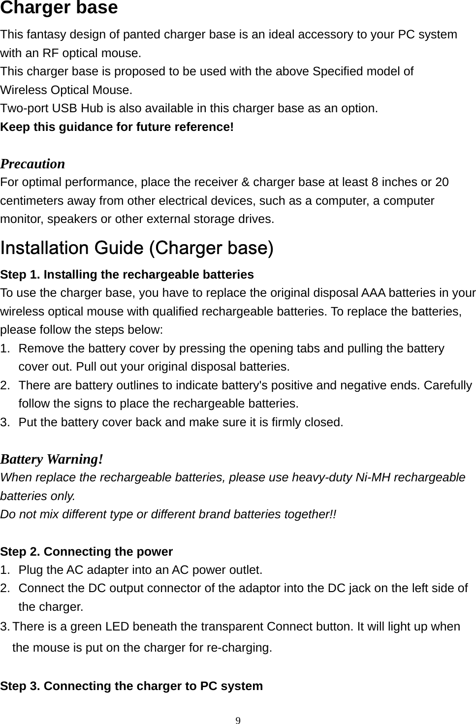  9Charger base   This fantasy design of panted charger base is an ideal accessory to your PC system with an RF optical mouse.   This charger base is proposed to be used with the above Specified model of   Wireless Optical Mouse. Two-port USB Hub is also available in this charger base as an option. Keep this guidance for future reference!  Precaution For optimal performance, place the receiver &amp; charger base at least 8 inches or 20 centimeters away from other electrical devices, such as a computer, a computer monitor, speakers or other external storage drives. Installation Guide (Charger base) Step 1. Installing the rechargeable batteries To use the charger base, you have to replace the original disposal AAA batteries in your wireless optical mouse with qualified rechargeable batteries. To replace the batteries, please follow the steps below: 1.  Remove the battery cover by pressing the opening tabs and pulling the battery cover out. Pull out your original disposal batteries. 2.  There are battery outlines to indicate battery&apos;s positive and negative ends. Carefully follow the signs to place the rechargeable batteries. 3.  Put the battery cover back and make sure it is firmly closed.  Battery Warning! When replace the rechargeable batteries, please use heavy-duty Ni-MH rechargeable batteries only.   Do not mix different type or different brand batteries together!!  Step 2. Connecting the power 1.  Plug the AC adapter into an AC power outlet. 2.  Connect the DC output connector of the adaptor into the DC jack on the left side of the charger. 3. There is a green LED beneath the transparent Connect button. It will light up when the mouse is put on the charger for re-charging.  Step 3. Connecting the charger to PC system 