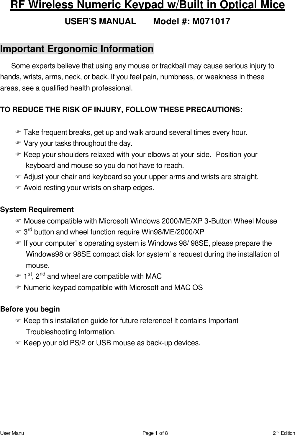 User Manu Page 1 of 8 2nd Edition RF Wireless Numeric Keypad w/Built in Optical Mice USER’S MANUAL   Model #: M071017  Important Ergonomic Information Some experts believe that using any mouse or trackball may cause serious injury to hands, wrists, arms, neck, or back. If you feel pain, numbness, or weakness in these areas, see a qualified health professional.  TO REDUCE THE RISK OF INJURY, FOLLOW THESE PRECAUTIONS:  F Take frequent breaks, get up and walk around several times every hour. F Vary your tasks throughout the day. F Keep your shoulders relaxed with your elbows at your side.  Position your keyboard and mouse so you do not have to reach. F Adjust your chair and keyboard so your upper arms and wrists are straight. F Avoid resting your wrists on sharp edges.  System Requirement F Mouse compatible with Microsoft Windows 2000/ME/XP 3-Button Wheel Mouse F 3rd button and wheel function require Win98/ME/2000/XP F If your computer’s operating system is Windows 98/ 98SE, please prepare the Windows98 or 98SE compact disk for system’s request during the installation of mouse. F 1st, 2nd and wheel are compatible with MAC F Numeric keypad compatible with Microsoft and MAC OS  Before you begin F Keep this installation guide for future reference! It contains Important Troubleshooting Information. F Keep your old PS/2 or USB mouse as back-up devices.  