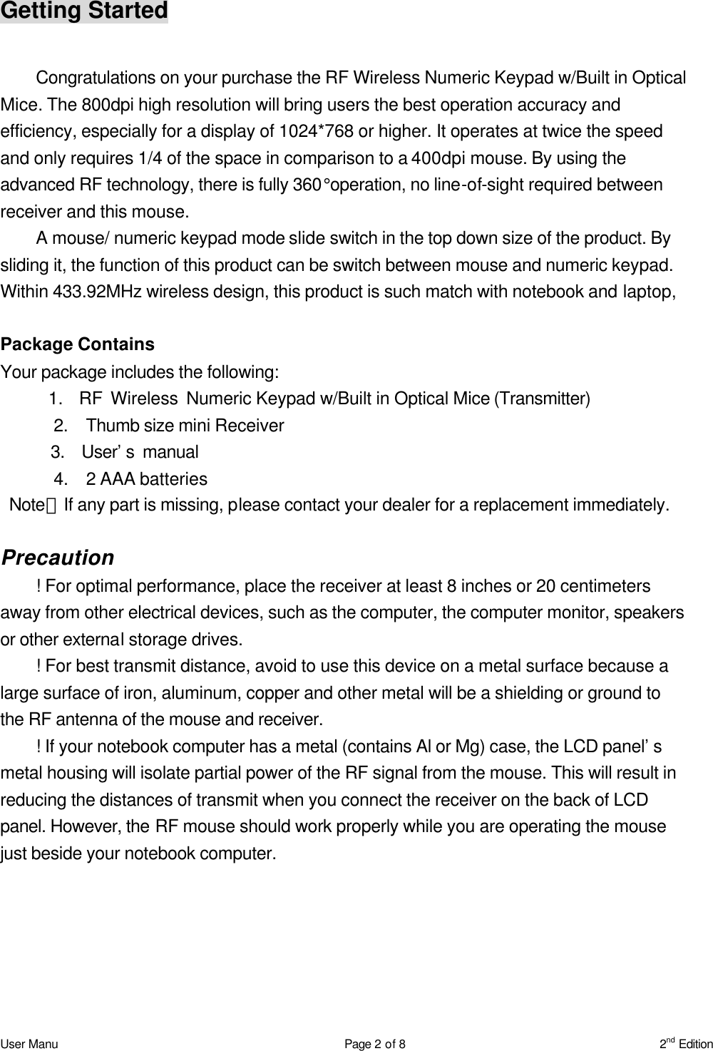 User Manu Page 2 of 8 2nd Edition Getting Started  Congratulations on your purchase the RF Wireless Numeric Keypad w/Built in Optical Mice. The 800dpi high resolution will bring users the best operation accuracy and efficiency, especially for a display of 1024*768 or higher. It operates at twice the speed and only requires 1/4 of the space in comparison to a 400dpi mouse. By using the advanced RF technology, there is fully 360°operation, no line-of-sight required between receiver and this mouse. A mouse/ numeric keypad mode slide switch in the top down size of the product. By sliding it, the function of this product can be switch between mouse and numeric keypad. Within 433.92MHz wireless design, this product is such match with notebook and laptop,  Package Contains Your package includes the following:       1.  RF Wireless Numeric Keypad w/Built in Optical Mice (Transmitter)       2.  Thumb size mini Receiver       3.  User’s manual       4.  2 AAA batteries    Note：If any part is missing, please contact your dealer for a replacement immediately.  Precaution ! For optimal performance, place the receiver at least 8 inches or 20 centimeters away from other electrical devices, such as the computer, the computer monitor, speakers or other external storage drives. ! For best transmit distance, avoid to use this device on a metal surface because a large surface of iron, aluminum, copper and other metal will be a shielding or ground to the RF antenna of the mouse and receiver. ! If your notebook computer has a metal (contains Al or Mg) case, the LCD panel’s metal housing will isolate partial power of the RF signal from the mouse. This will result in reducing the distances of transmit when you connect the receiver on the back of LCD panel. However, the RF mouse should work properly while you are operating the mouse just beside your notebook computer.  