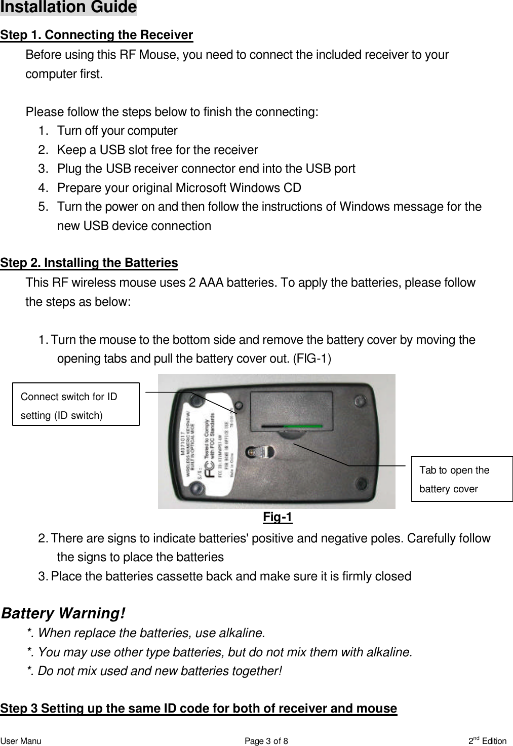 User Manu Page 3 of 8 2nd Edition Installation Guide Step 1. Connecting the Receiver Before using this RF Mouse, you need to connect the included receiver to your computer first.    Please follow the steps below to finish the connecting: 1. Turn off your computer 2. Keep a USB slot free for the receiver 3. Plug the USB receiver connector end into the USB port 4. Prepare your original Microsoft Windows CD 5. Turn the power on and then follow the instructions of Windows message for the new USB device connection  Step 2. Installing the Batteries This RF wireless mouse uses 2 AAA batteries. To apply the batteries, please follow the steps as below:  1. Turn the mouse to the bottom side and remove the battery cover by moving the opening tabs and pull the battery cover out. (FIG-1)  2. There are signs to indicate batteries&apos; positive and negative poles. Carefully follow the signs to place the batteries 3. Place the batteries cassette back and make sure it is firmly closed  Battery Warning! *. When replace the batteries, use alkaline. *. You may use other type batteries, but do not mix them with alkaline. *. Do not mix used and new batteries together!    Step 3 Setting up the same ID code for both of receiver and mouse Fig-1 Connect switch for ID setting (ID switch) Tab to open the battery cover 