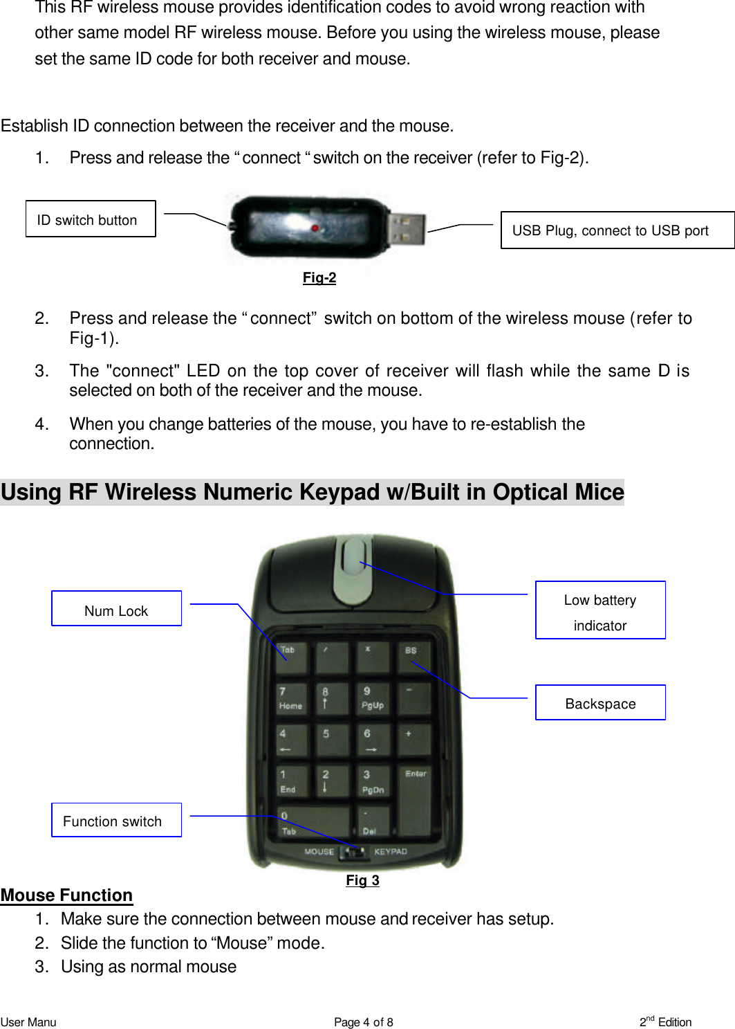 User Manu Page 4 of 8 2nd Edition This RF wireless mouse provides identification codes to avoid wrong reaction with other same model RF wireless mouse. Before you using the wireless mouse, please set the same ID code for both receiver and mouse.    Establish ID connection between the receiver and the mouse.   1. Press and release the “connect “switch on the receiver (refer to Fig-2). 2. Press and release the “connect” switch on bottom of the wireless mouse (refer to Fig-1). 3. The &quot;connect&quot; LED on the top cover of receiver will flash while the same ID is selected on both of the receiver and the mouse. 4. When you change batteries of the mouse, you have to re-establish the connection.  Using RF Wireless Numeric Keypad w/Built in Optical Mice Mouse Function 1. Make sure the connection between mouse and receiver has setup. 2. Slide the function to “Mouse” mode. 3. Using as normal mouse Fig-2 ID switch button USB Plug, connect to USB port Fig 3 Function switch Num Lock Low battery indicator Backspace 