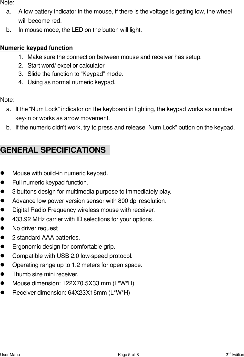 User Manu Page 5 of 8 2nd Edition  Note:   a. A low battery indicator in the mouse, if there is the voltage is getting low, the wheel will become red. b. In mouse mode, the LED on the button will light.  Numeric keypad function 1. Make sure the connection between mouse and receiver has setup. 2. Start word/ excel or calculator   3. Slide the function to “Keypad” mode. 4. Using as normal numeric keypad.  Note: a. If the “Num Lock” indicator on the keyboard in lighting, the keypad works as number key-in or works as arrow movement. b. If the numeric didn’t work, try to press and release “Num Lock” button on the keypad.  GENERAL SPECIFICATIONS      l Mouse with build-in numeric keypad. l Full numeric keypad function. l 3 buttons design for multimedia purpose to immediately play. l Advance low power version sensor with 800 dpi resolution. l Digital Radio Frequency wireless mouse with receiver. l 433.92 MHz carrier with ID selections for your options. l No driver request l 2 standard AAA batteries. l Ergonomic design for comfortable grip. l Compatible with USB 2.0 low-speed protocol. l Operating range up to 1.2 meters for open space. l Thumb size mini receiver. l Mouse dimension: 122X70.5X33 mm (L*W*H) l Receiver dimension: 64X23X16mm (L*W*H)  