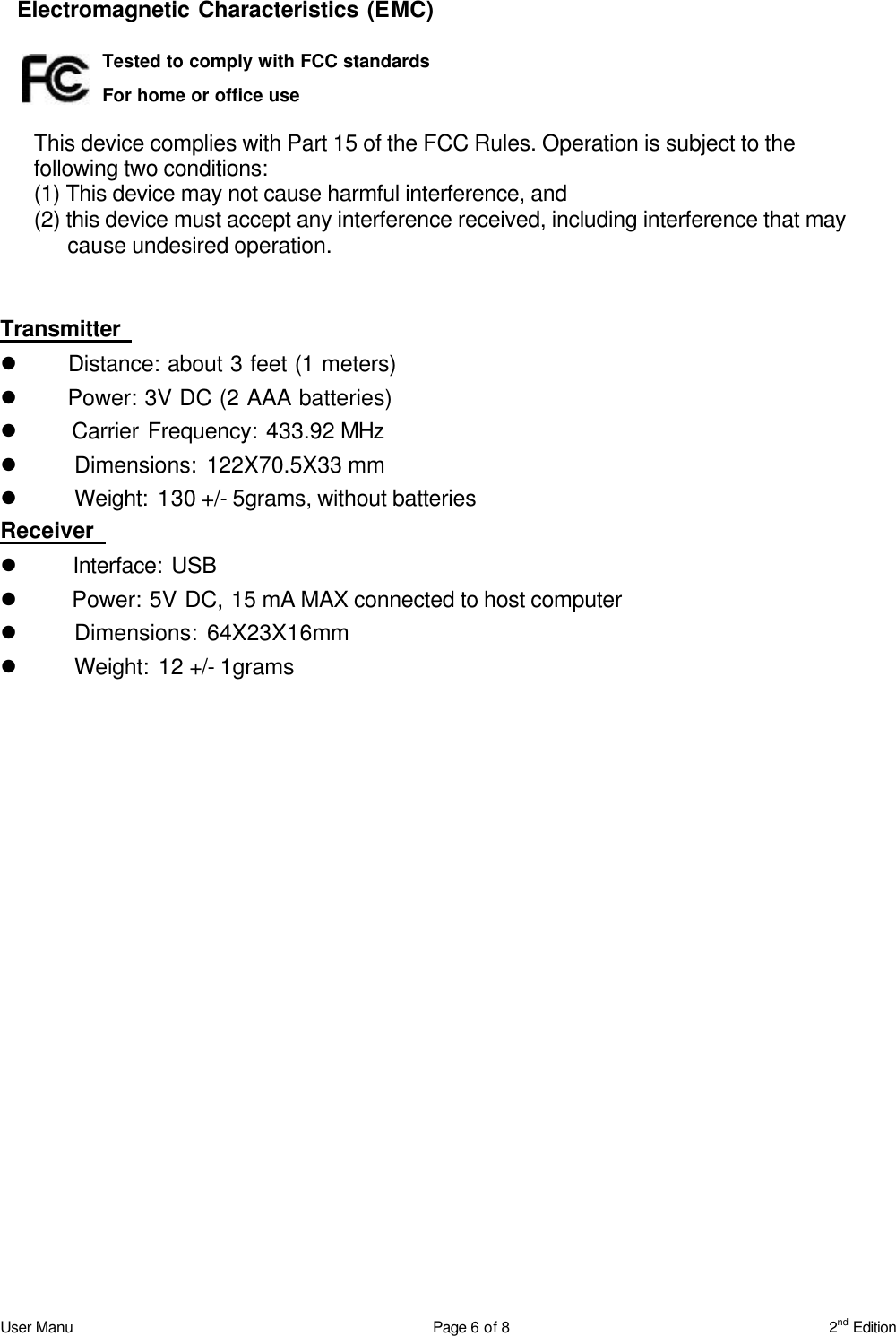 User Manu Page 6 of 8 2nd Edition   Electromagnetic Characteristics (EMC)     This device complies with Part 15 of the FCC Rules. Operation is subject to the following two conditions:   (1) This device may not cause harmful interference, and   (2) this device must accept any interference received, including interference that may cause undesired operation.  Transmitter   l    Distance: about 3 feet (1 meters) l    Power: 3V DC (2 AAA batteries) l    Carrier Frequency: 433.92 MHz l    Dimensions: 122X70.5X33 mm l    Weight: 130 +/- 5grams, without batteries Receiver   l    Interface: USB   l    Power: 5V DC, 15 mA MAX connected to host computer l    Dimensions: 64X23X16mm l    Weight: 12 +/- 1grams  Tested to comply with FCC standards For home or office use 