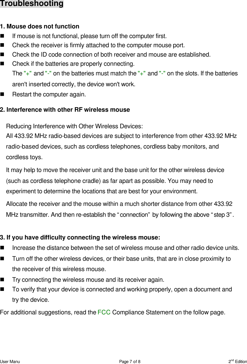 User Manu Page 7 of 8 2nd Edition Troubleshooting  1. Mouse does not function n If mouse is not functional, please turn off the computer first.   n Check the receiver is firmly attached to the computer mouse port.   n Check the ID code connection of both receiver and mouse are established.   n Check if the batteries are properly connecting.   The &quot;+&quot; and &quot;-&quot; on the batteries must match the &quot;+&quot; and &quot;-&quot; on the slots. If the batteries aren&apos;t inserted correctly, the device won&apos;t work. n Restart the computer again.   2. Interference with other RF wireless mouse  Reducing Interference with Other Wireless Devices:  All 433.92 MHz radio-based devices are subject to interference from other 433.92 MHz radio-based devices, such as cordless telephones, cordless baby monitors, and cordless toys.  It may help to move the receiver unit and the base unit for the other wireless device (such as cordless telephone cradle) as far apart as possible. You may need to experiment to determine the locations that are best for your environment.  Allocate the receiver and the mouse within a much shorter distance from other 433.92 MHz transmitter. And then re-establish the “connection” by following the above “step 3”.   3. If you have difficulty connecting the wireless mouse: n Increase the distance between the set of wireless mouse and other radio device units. n Turn off the other wireless devices, or their base units, that are in close proximity to the receiver of this wireless mouse. n Try connecting the wireless mouse and its receiver again. n To verify that your device is connected and working properly, open a document and try the device. For additional suggestions, read the FCC Compliance Statement on the follow page.    