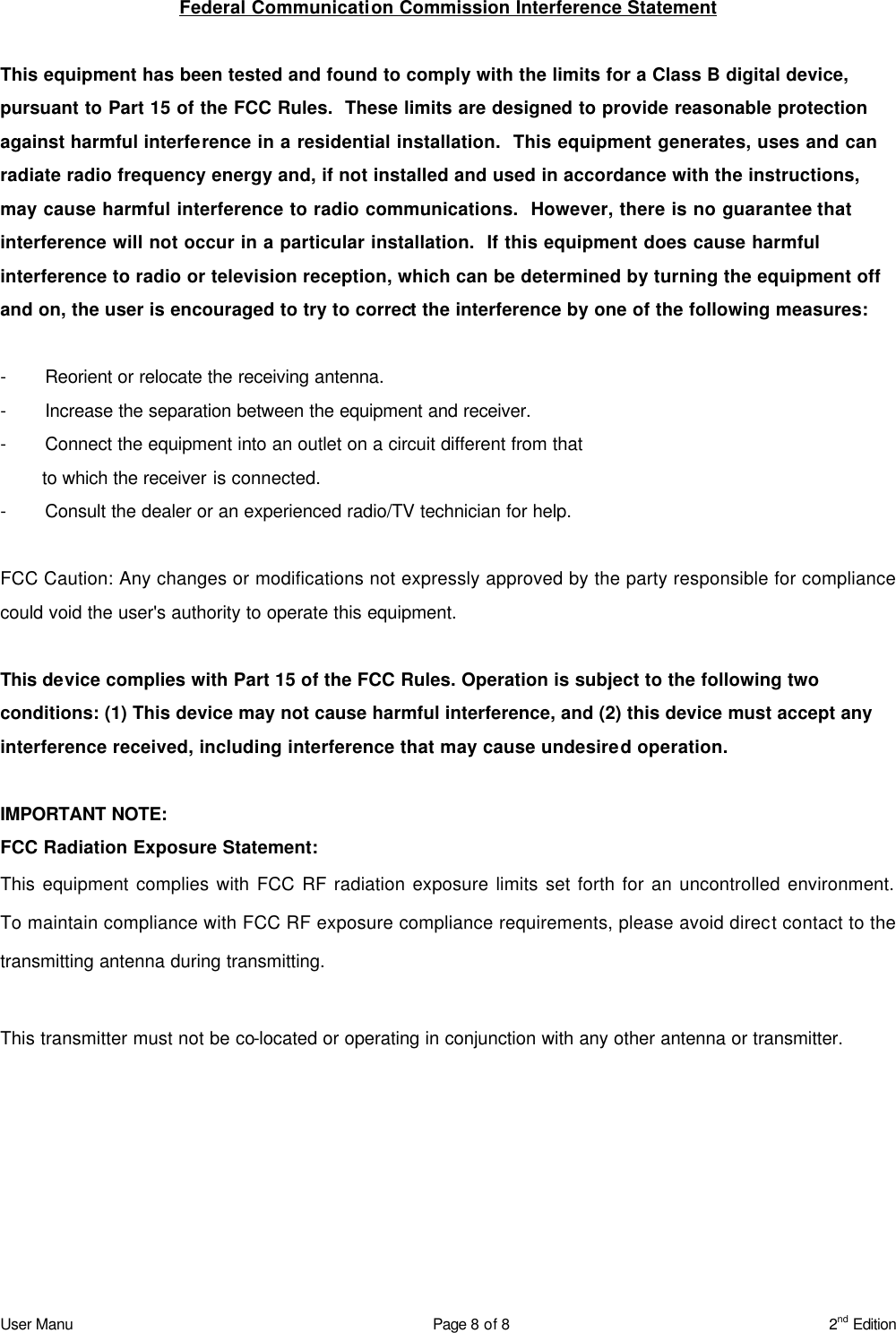 User Manu Page 8 of 8 2nd Edition Federal Communication Commission Interference Statement  This equipment has been tested and found to comply with the limits for a Class B digital device, pursuant to Part 15 of the FCC Rules.  These limits are designed to provide reasonable protection against harmful interference in a residential installation.  This equipment generates, uses and can radiate radio frequency energy and, if not installed and used in accordance with the instructions, may cause harmful interference to radio communications.  However, there is no guarantee that interference will not occur in a particular installation.  If this equipment does cause harmful interference to radio or television reception, which can be determined by turning the equipment off and on, the user is encouraged to try to correct the interference by one of the following measures:  - Reorient or relocate the receiving antenna. - Increase the separation between the equipment and receiver. - Connect the equipment into an outlet on a circuit different from that to which the receiver is connected. - Consult the dealer or an experienced radio/TV technician for help.  FCC Caution: Any changes or modifications not expressly approved by the party responsible for compliance could void the user&apos;s authority to operate this equipment.  This device complies with Part 15 of the FCC Rules. Operation is subject to the following two conditions: (1) This device may not cause harmful interference, and (2) this device must accept any interference received, including interference that may cause undesired operation.  IMPORTANT NOTE: FCC Radiation Exposure Statement: This equipment complies with FCC RF radiation exposure limits set forth for an uncontrolled environment. To maintain compliance with FCC RF exposure compliance requirements, please avoid direct contact to the transmitting antenna during transmitting.  This transmitter must not be co-located or operating in conjunction with any other antenna or transmitter.  