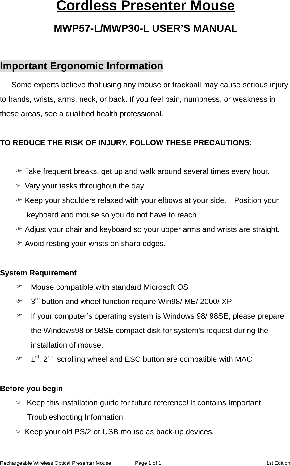 Rechargeable Wireless Optical Presenter Mouse  Page 1 of 1  1st Edition Cordless Presenter Mouse MWP57-L/MWP30-L USER’S MANUAL  Important Ergonomic Information Some experts believe that using any mouse or trackball may cause serious injury to hands, wrists, arms, neck, or back. If you feel pain, numbness, or weakness in these areas, see a qualified health professional.  TO REDUCE THE RISK OF INJURY, FOLLOW THESE PRECAUTIONS:   Take frequent breaks, get up and walk around several times every hour.  Vary your tasks throughout the day.  Keep your shoulders relaxed with your elbows at your side.    Position your keyboard and mouse so you do not have to reach.  Adjust your chair and keyboard so your upper arms and wrists are straight.  Avoid resting your wrists on sharp edges.  System Requirement  Mouse compatible with standard Microsoft OS  3rd button and wheel function require Win98/ ME/ 2000/ XP  If your computer’s operating system is Windows 98/ 98SE, please prepare the Windows98 or 98SE compact disk for system’s request during the installation of mouse.  1st, 2nd, scrolling wheel and ESC button are compatible with MAC  Before you begin   Keep this installation guide for future reference! It contains Important Troubleshooting Information.  Keep your old PS/2 or USB mouse as back-up devices. 