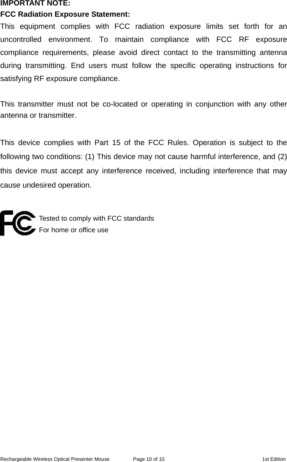 IMPORTANT NOTE: FCC Radiation Exposure Statement: This equipment complies with FCC radiation exposure limits set forth for an uncontrolled environment. To maintain compliance with FCC RF exposure compliance requirements, please avoid direct contact to the transmitting antenna during transmitting. End users must follow the specific operating instructions for satisfying RF exposure compliance.  This transmitter must not be co-located or operating in conjunction with any other antenna or transmitter.  This device complies with Part 15 of the FCC Rules. Operation is subject to the following two conditions: (1) This device may not cause harmful interference, and (2) this device must accept any interference received, including interference that may cause undesired operation.   Tested to comply with FCC standards For home or office use  Rechargeable Wireless Optical Presenter Mouse  Page 10 of 10  1st Edition 