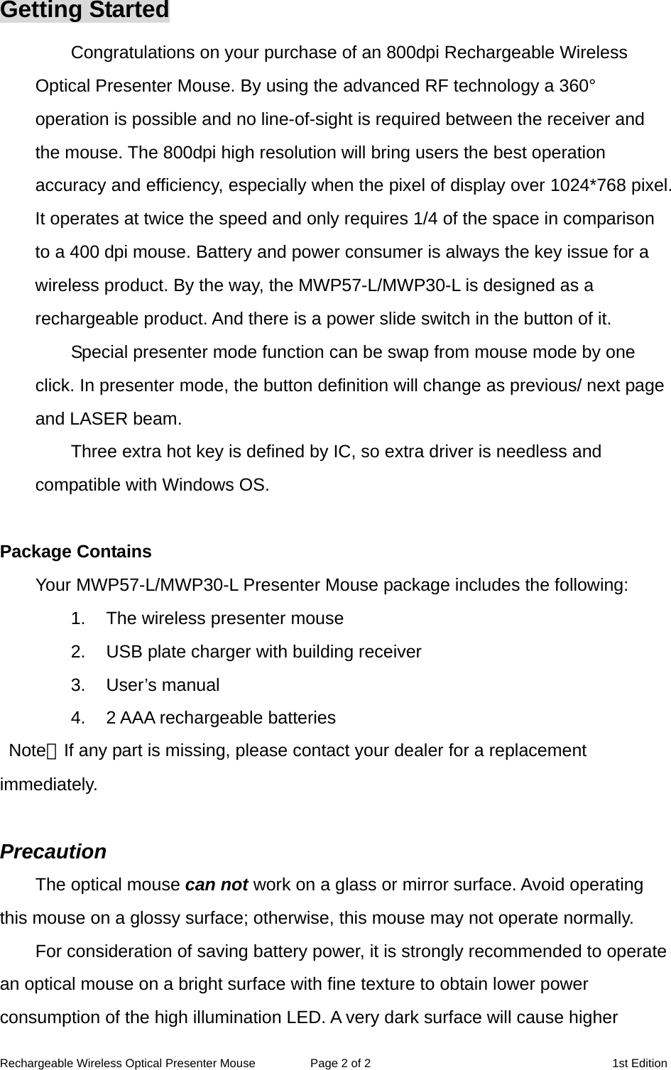 Rechargeable Wireless Optical Presenter Mouse  Page 2 of 2  1st Edition Getting Started Congratulations on your purchase of an 800dpi Rechargeable Wireless Optical Presenter Mouse. By using the advanced RF technology a 360° operation is possible and no line-of-sight is required between the receiver and the mouse. The 800dpi high resolution will bring users the best operation accuracy and efficiency, especially when the pixel of display over 1024*768 pixel. It operates at twice the speed and only requires 1/4 of the space in comparison to a 400 dpi mouse. Battery and power consumer is always the key issue for a wireless product. By the way, the MWP57-L/MWP30-L is designed as a rechargeable product. And there is a power slide switch in the button of it. Special presenter mode function can be swap from mouse mode by one click. In presenter mode, the button definition will change as previous/ next page and LASER beam. Three extra hot key is defined by IC, so extra driver is needless and compatible with Windows OS.  Package Contains Your MWP57-L/MWP30-L Presenter Mouse package includes the following: 1.  The wireless presenter mouse 2.  USB plate charger with building receiver 3. User’s manual 4.  2 AAA rechargeable batteries  Note：If any part is missing, please contact your dealer for a replacement immediately.  Precaution The optical mouse can not work on a glass or mirror surface. Avoid operating this mouse on a glossy surface; otherwise, this mouse may not operate normally.   For consideration of saving battery power, it is strongly recommended to operate an optical mouse on a bright surface with fine texture to obtain lower power consumption of the high illumination LED. A very dark surface will cause higher 