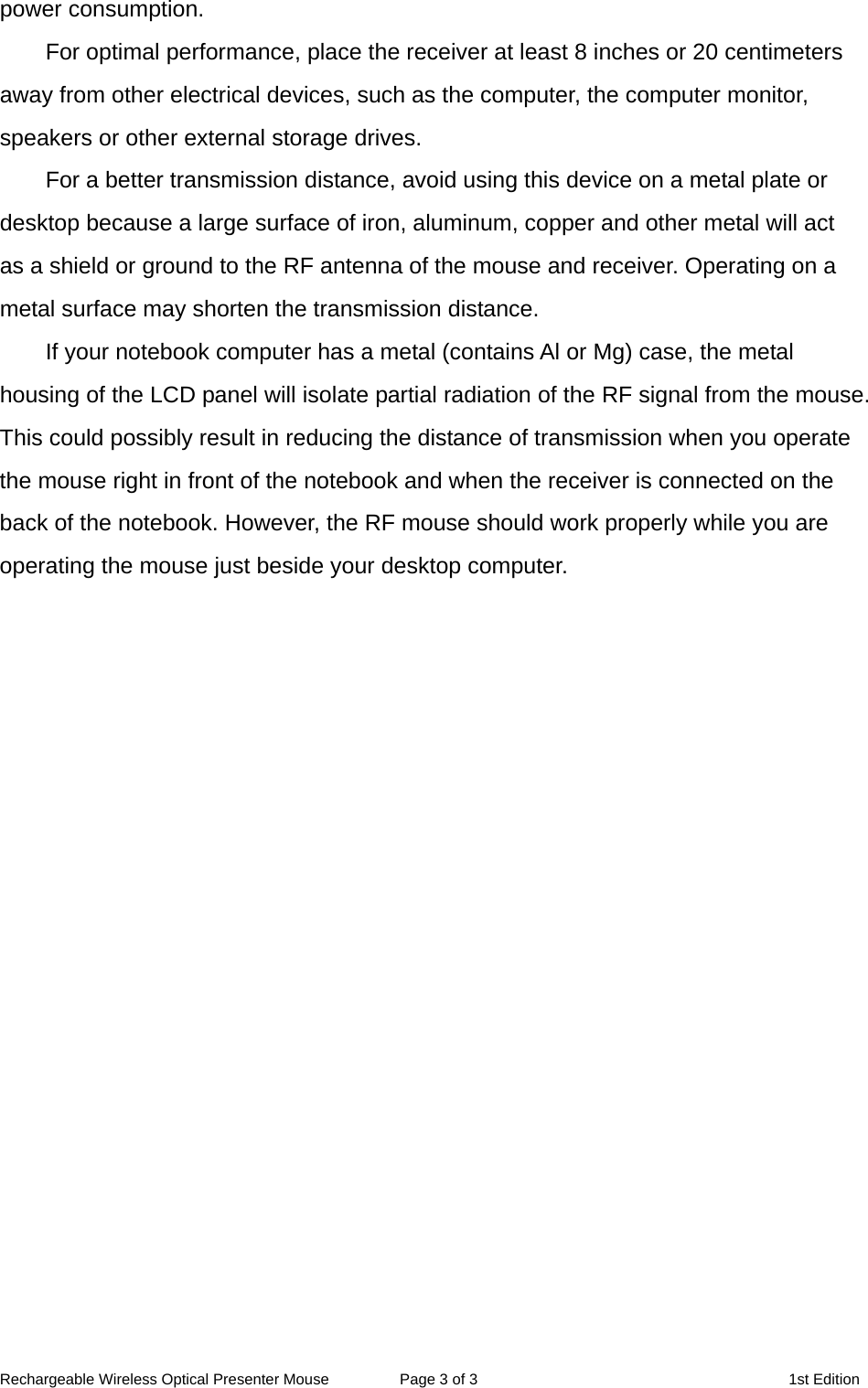 Rechargeable Wireless Optical Presenter Mouse  Page 3 of 3  1st Edition power consumption. For optimal performance, place the receiver at least 8 inches or 20 centimeters away from other electrical devices, such as the computer, the computer monitor, speakers or other external storage drives. For a better transmission distance, avoid using this device on a metal plate or desktop because a large surface of iron, aluminum, copper and other metal will act as a shield or ground to the RF antenna of the mouse and receiver. Operating on a metal surface may shorten the transmission distance. If your notebook computer has a metal (contains Al or Mg) case, the metal housing of the LCD panel will isolate partial radiation of the RF signal from the mouse. This could possibly result in reducing the distance of transmission when you operate the mouse right in front of the notebook and when the receiver is connected on the back of the notebook. However, the RF mouse should work properly while you are operating the mouse just beside your desktop computer. 