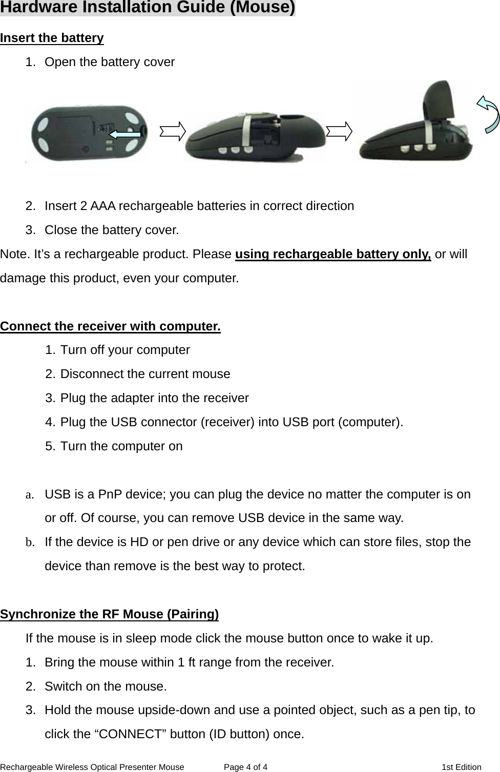 Rechargeable Wireless Optical Presenter Mouse  Page 4 of 4  1st Edition Hardware Installation Guide (Mouse) Insert the battery 1.  Open the battery cover               2.  Insert 2 AAA rechargeable batteries in correct direction 3.  Close the battery cover. Note. It’s a rechargeable product. Please using rechargeable battery only, or will damage this product, even your computer.  Connect the receiver with computer. 1. Turn off your computer 2. Disconnect the current mouse 3. Plug the adapter into the receiver 4. Plug the USB connector (receiver) into USB port (computer). 5. Turn the computer on    a.  USB is a PnP device; you can plug the device no matter the computer is on or off. Of course, you can remove USB device in the same way.   b.  If the device is HD or pen drive or any device which can store files, stop the device than remove is the best way to protect.  Synchronize the RF Mouse (Pairing) If the mouse is in sleep mode click the mouse button once to wake it up. 1.  Bring the mouse within 1 ft range from the receiver. 2.  Switch on the mouse. 3.  Hold the mouse upside-down and use a pointed object, such as a pen tip, to click the “CONNECT” button (ID button) once.   