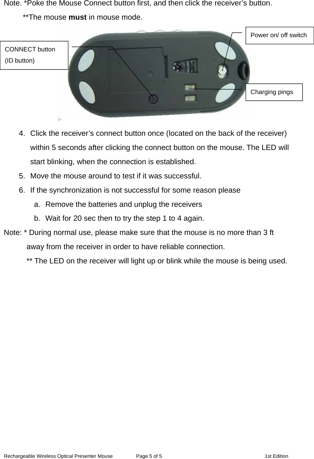 Note. *Poke the Mouse Connect button first, and then click the receiver’s button. **The mouse must in mouse mode.  Power on/ off switchCONNECT button (ID button) Charging pings4.  Click the receiver’s connect button once (located on the back of the receiver) within 5 seconds after clicking the connect button on the mouse. The LED will start blinking, when the connection is established. 5.  Move the mouse around to test if it was successful. 6.  If the synchronization is not successful for some reason please   a.  Remove the batteries and unplug the receivers   b.  Wait for 20 sec then to try the step 1 to 4 again. Note: * During normal use, please make sure that the mouse is no more than 3 ft away from the receiver in order to have reliable connection. ** The LED on the receiver will light up or blink while the mouse is being used.  Rechargeable Wireless Optical Presenter Mouse  Page 5 of 5  1st Edition 