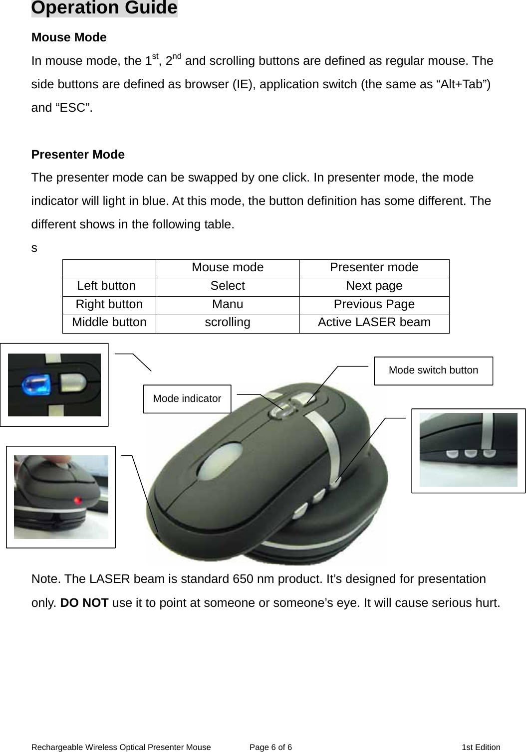 Rechargeable Wireless Optical Presenter Mouse  Page 6 of 6  1st Edition Operation Guide Mouse Mode In mouse mode, the 1st, 2nd and scrolling buttons are defined as regular mouse. The side buttons are defined as browser (IE), application switch (the same as “Alt+Tab”) and “ESC”.  Presenter Mode The presenter mode can be swapped by one click. In presenter mode, the mode indicator will light in blue. At this mode, the button definition has some different. The different shows in the following table. s   Mouse mode  Presenter mode Left button  Select  Next page Right button  Manu  Previous Page Middle button scrolling  Active LASER beam    Mode indicatorMode switch button Note. The LASER beam is standard 650 nm product. It’s designed for presentation only. DO NOT use it to point at someone or someone’s eye. It will cause serious hurt.