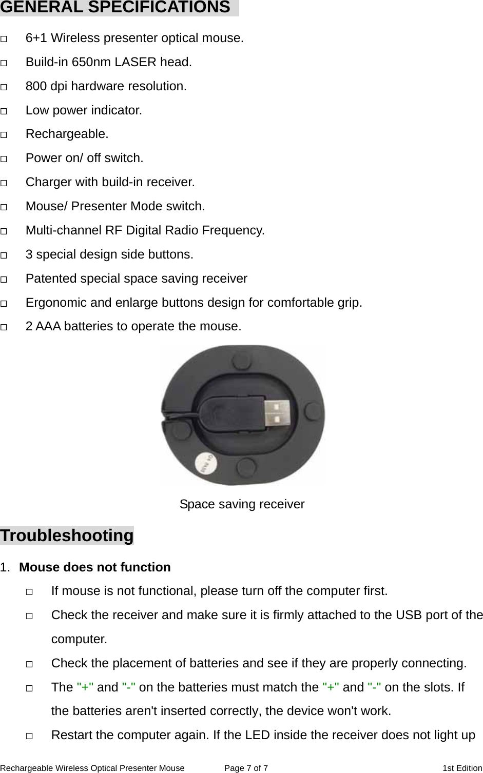 Rechargeable Wireless Optical Presenter Mouse  Page 7 of 7  1st Edition GENERAL SPECIFICATIONS     6+1 Wireless presenter optical mouse.   Build-in 650nm LASER head.   800 dpi hardware resolution.   Low power indicator.   Rechargeable.   Power on/ off switch.   Charger with build-in receiver.   Mouse/ Presenter Mode switch.   Multi-channel RF Digital Radio Frequency.   3 special design side buttons.   Patented special space saving receiver   Ergonomic and enlarge buttons design for comfortable grip.   2 AAA batteries to operate the mouse.  Space saving receiver Troubleshooting 1.  Mouse does not function   If mouse is not functional, please turn off the computer first.     Check the receiver and make sure it is firmly attached to the USB port of the       computer.    Check the placement of batteries and see if they are properly connecting.     The &quot;+&quot; and &quot;-&quot; on the batteries must match the &quot;+&quot; and &quot;-&quot; on the slots. If the batteries aren&apos;t inserted correctly, the device won&apos;t work.   Restart the computer again. If the LED inside the receiver does not light up 