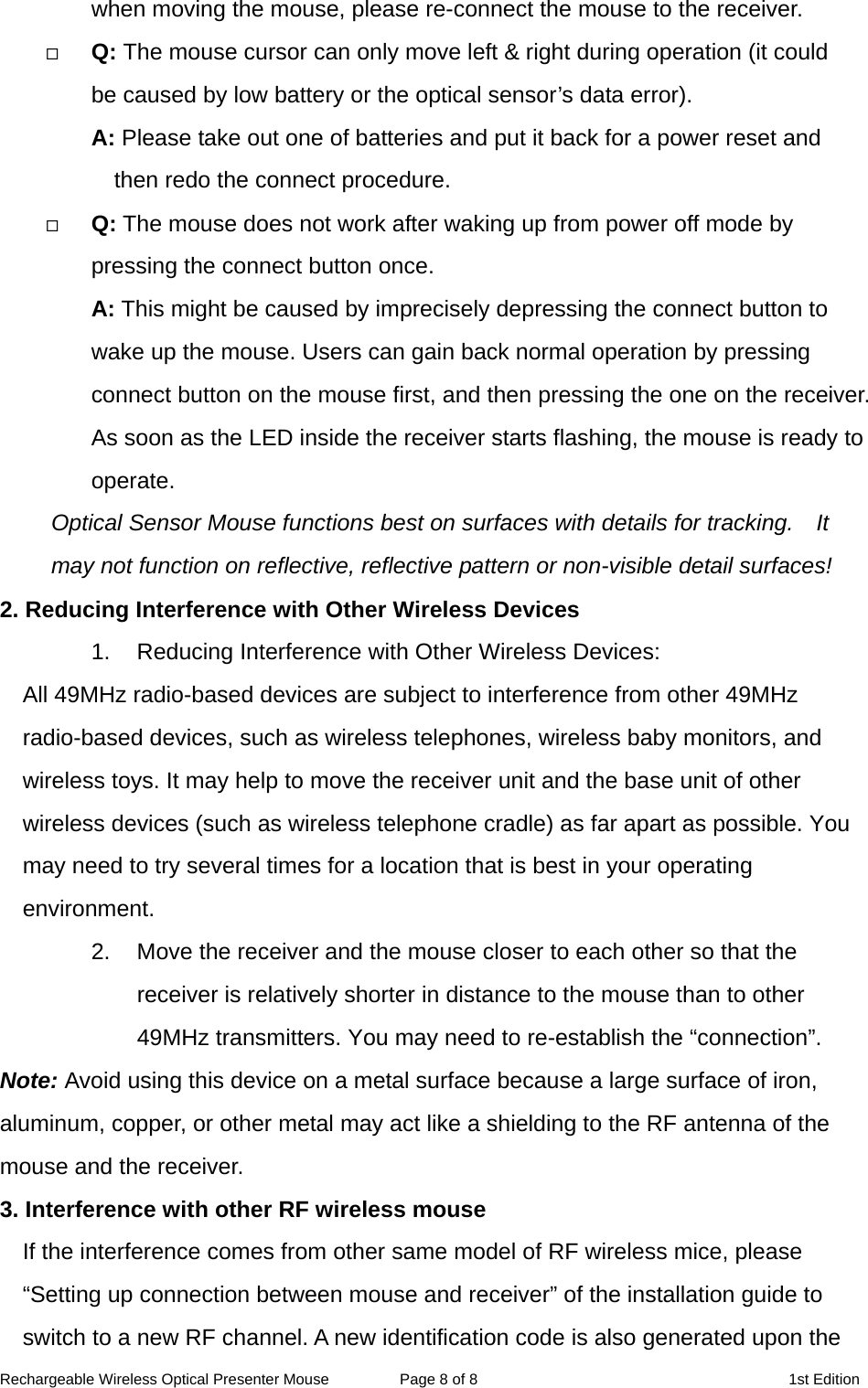 Rechargeable Wireless Optical Presenter Mouse  Page 8 of 8  1st Edition when moving the mouse, please re-connect the mouse to the receiver.   Q: The mouse cursor can only move left &amp; right during operation (it could   be caused by low battery or the optical sensor’s data error).   A: Please take out one of batteries and put it back for a power reset and then redo the connect procedure.   Q: The mouse does not work after waking up from power off mode by pressing the connect button once. A: This might be caused by imprecisely depressing the connect button to wake up the mouse. Users can gain back normal operation by pressing connect button on the mouse first, and then pressing the one on the receiver. As soon as the LED inside the receiver starts flashing, the mouse is ready to operate. Optical Sensor Mouse functions best on surfaces with details for tracking.    It may not function on reflective, reflective pattern or non-visible detail surfaces!   2. Reducing Interference with Other Wireless Devices 1.  Reducing Interference with Other Wireless Devices: All 49MHz radio-based devices are subject to interference from other 49MHz radio-based devices, such as wireless telephones, wireless baby monitors, and wireless toys. It may help to move the receiver unit and the base unit of other wireless devices (such as wireless telephone cradle) as far apart as possible. You may need to try several times for a location that is best in your operating environment. 2.  Move the receiver and the mouse closer to each other so that the receiver is relatively shorter in distance to the mouse than to other 49MHz transmitters. You may need to re-establish the “connection”. Note: Avoid using this device on a metal surface because a large surface of iron, aluminum, copper, or other metal may act like a shielding to the RF antenna of the mouse and the receiver. 3. Interference with other RF wireless mouse     If the interference comes from other same model of RF wireless mice, please “Setting up connection between mouse and receiver” of the installation guide to switch to a new RF channel. A new identification code is also generated upon the 