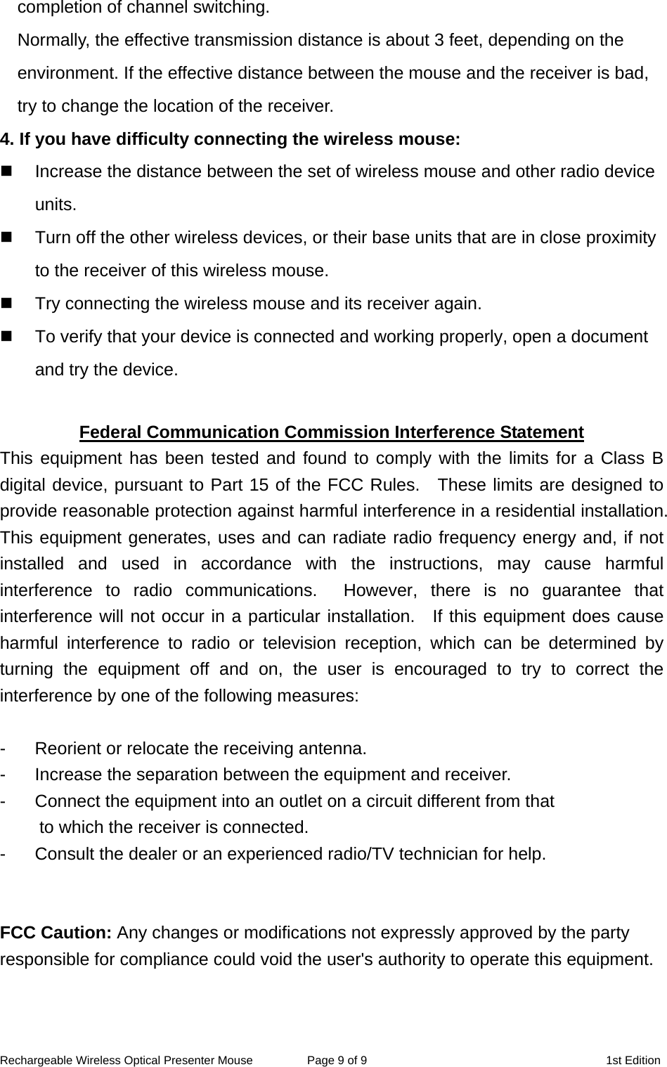 completion of channel switching.     Normally, the effective transmission distance is about 3 feet, depending on the environment. If the effective distance between the mouse and the receiver is bad, try to change the location of the receiver.   4. If you have difficulty connecting the wireless mouse:   Increase the distance between the set of wireless mouse and other radio device units.   Turn off the other wireless devices, or their base units that are in close proximity to the receiver of this wireless mouse.   Try connecting the wireless mouse and its receiver again.   To verify that your device is connected and working properly, open a document and try the device.  Federal Communication Commission Interference Statement This equipment has been tested and found to comply with the limits for a Class B digital device, pursuant to Part 15 of the FCC Rules.  These limits are designed to provide reasonable protection against harmful interference in a residential installation. This equipment generates, uses and can radiate radio frequency energy and, if not installed and used in accordance with the instructions, may cause harmful interference to radio communications.  However, there is no guarantee that interference will not occur in a particular installation.  If this equipment does cause harmful interference to radio or television reception, which can be determined by turning the equipment off and on, the user is encouraged to try to correct the interference by one of the following measures:  -  Reorient or relocate the receiving antenna. -  Increase the separation between the equipment and receiver. -  Connect the equipment into an outlet on a circuit different from that to which the receiver is connected. -  Consult the dealer or an experienced radio/TV technician for help.   FCC Caution: Any changes or modifications not expressly approved by the party responsible for compliance could void the user&apos;s authority to operate this equipment.    Rechargeable Wireless Optical Presenter Mouse  Page 9 of 9  1st Edition 