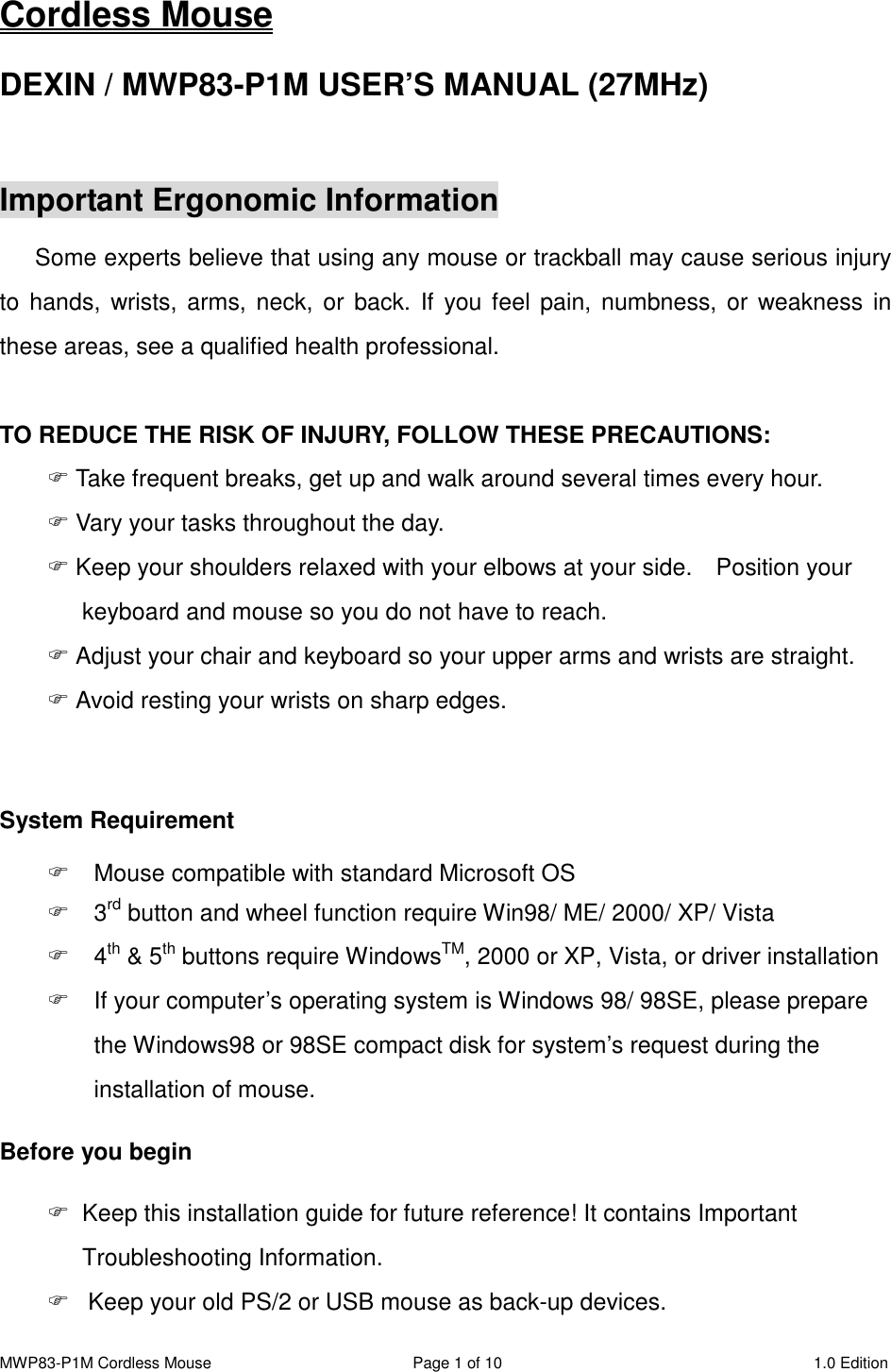 MWP83-P1M Cordless Mouse  Page 1 of 10  1.0 Edition  Cordless Mouse DEXIN / MWP83-P1M USER’S MANUAL (27MHz)  Important Ergonomic Information Some experts believe that using any mouse or trackball may cause serious injury to  hands,  wrists, arms, neck,  or  back. If you feel pain,  numbness,  or  weakness  in these areas, see a qualified health professional.  TO REDUCE THE RISK OF INJURY, FOLLOW THESE PRECAUTIONS:  Take frequent breaks, get up and walk around several times every hour.  Vary your tasks throughout the day.  Keep your shoulders relaxed with your elbows at your side.    Position your keyboard and mouse so you do not have to reach.  Adjust your chair and keyboard so your upper arms and wrists are straight.  Avoid resting your wrists on sharp edges.  System Requirement   Mouse compatible with standard Microsoft OS   3rd button and wheel function require Win98/ ME/ 2000/ XP/ Vista   4th &amp; 5th buttons require WindowsTM, 2000 or XP, Vista, or driver installation   If your computer’s operating system is Windows 98/ 98SE, please prepare the Windows98 or 98SE compact disk for system’s request during the installation of mouse. Before you begin   Keep this installation guide for future reference! It contains Important Troubleshooting Information.   Keep your old PS/2 or USB mouse as back-up devices. 