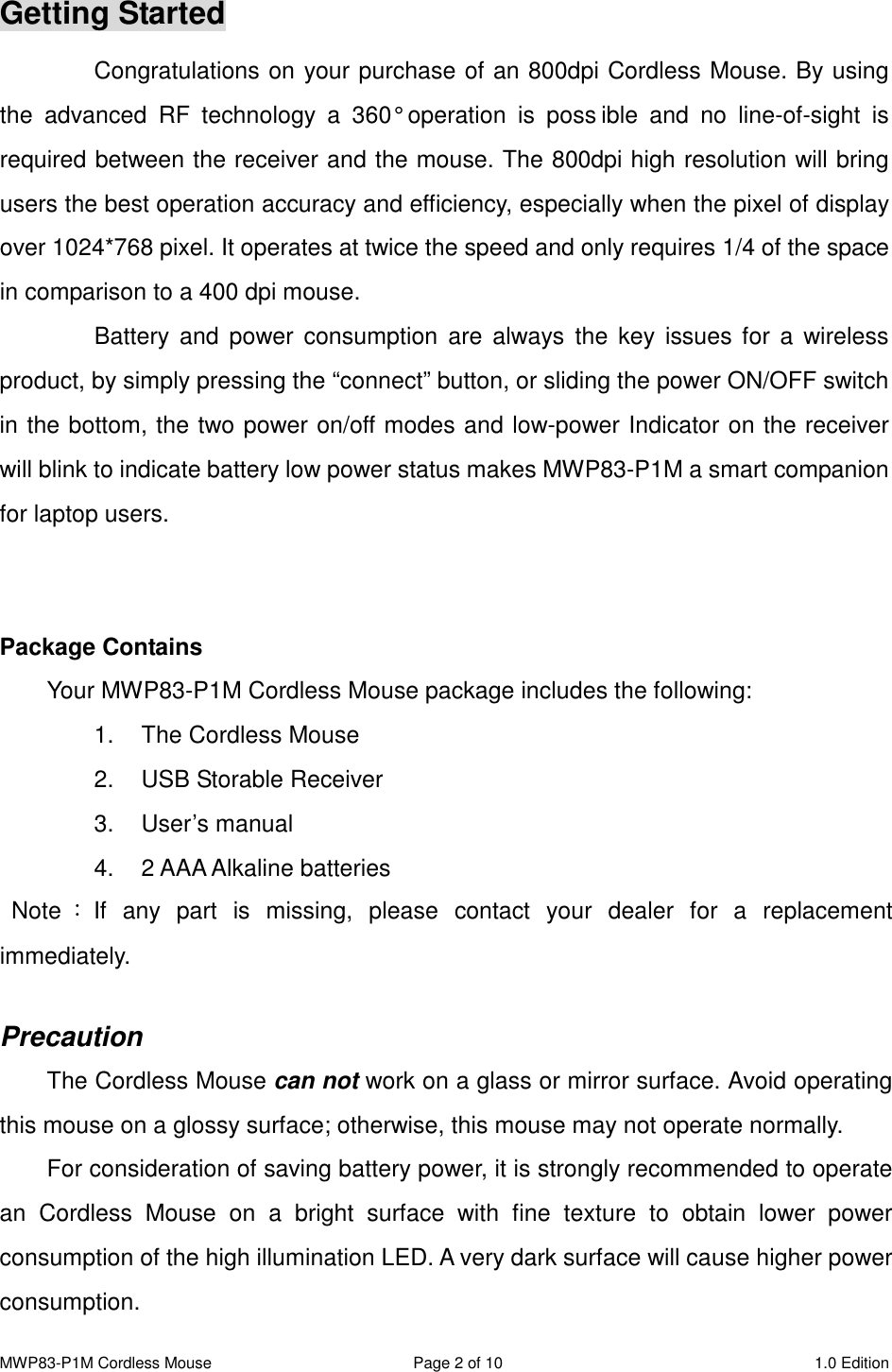 MWP83-P1M Cordless Mouse  Page 2 of 10  1.0 Edition  Getting Started Congratulations on your purchase of an 800dpi Cordless Mouse. By using the  advanced  RF  technology  a  360°  operation  is  poss ible  and  no  line-of-sight  is required between the receiver and the mouse. The 800dpi high resolution will bring users the best operation accuracy and efficiency, especially when the pixel of display over 1024*768 pixel. It operates at twice the speed and only requires 1/4 of the space in comparison to a 400 dpi mouse.   Battery  and  power  consumption  are  always  the  key issues for  a wireless product, by simply pressing the “connect” button, or sliding the power ON/OFF switch in the bottom, the two power on/off modes and low-power Indicator on the receiver will blink to indicate battery low power status makes MWP83-P1M a smart companion for laptop users.   Package Contains Your MWP83-P1M Cordless Mouse package includes the following: 1.  The Cordless Mouse 2.  USB Storable Receiver 3.  User’s manual 4.  2 AAA Alkaline batteries   Note ：If  any  part  is  missing,  please  contact  your  dealer  for  a  replacement immediately.  Precaution The Cordless Mouse can not work on a glass or mirror surface. Avoid operating this mouse on a glossy surface; otherwise, this mouse may not operate normally.   For consideration of saving battery power, it is strongly recommended to operate an  Cordless  Mouse  on  a  bright  surface  with  fine  texture  to  obtain  lower  power consumption of the high illumination LED. A very dark surface will cause higher power consumption. 