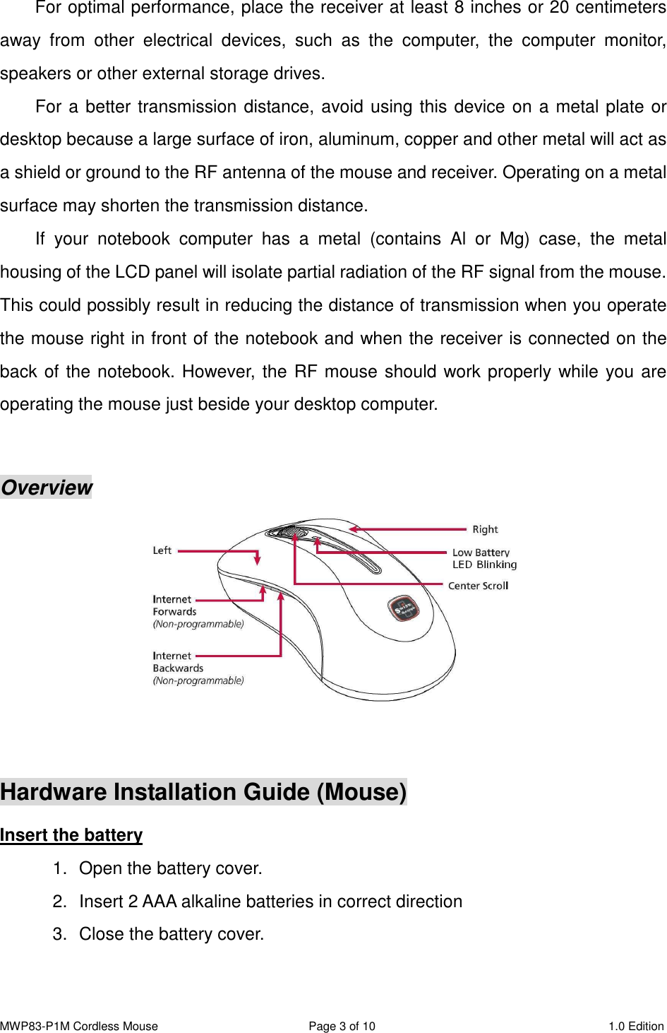 MWP83-P1M Cordless Mouse  Page 3 of 10  1.0 Edition  For optimal performance, place the receiver at least 8 inches or 20 centimeters away  from  other  electrical  devices,  such  as  the  computer,  the  computer  monitor, speakers or other external storage drives. For a better transmission distance, avoid using this device on a metal plate or desktop because a large surface of iron, aluminum, copper and other metal will act as a shield or ground to the RF antenna of the mouse and receiver. Operating on a metal surface may shorten the transmission distance. If  your  notebook  computer  has  a  metal  (contains  Al  or  Mg)  case,  the  metal housing of the LCD panel will isolate partial radiation of the RF signal from the mouse. This could possibly result in reducing the distance of transmission when you operate the mouse right in front of the notebook and when the receiver is connected on the back of the notebook. However, the RF mouse should work properly while you are operating the mouse just beside your desktop computer.   Overview   Hardware Installation Guide (Mouse) Insert the battery 1.  Open the battery cover.         2.  Insert 2 AAA alkaline batteries in correct direction 3.   Close the battery cover. 