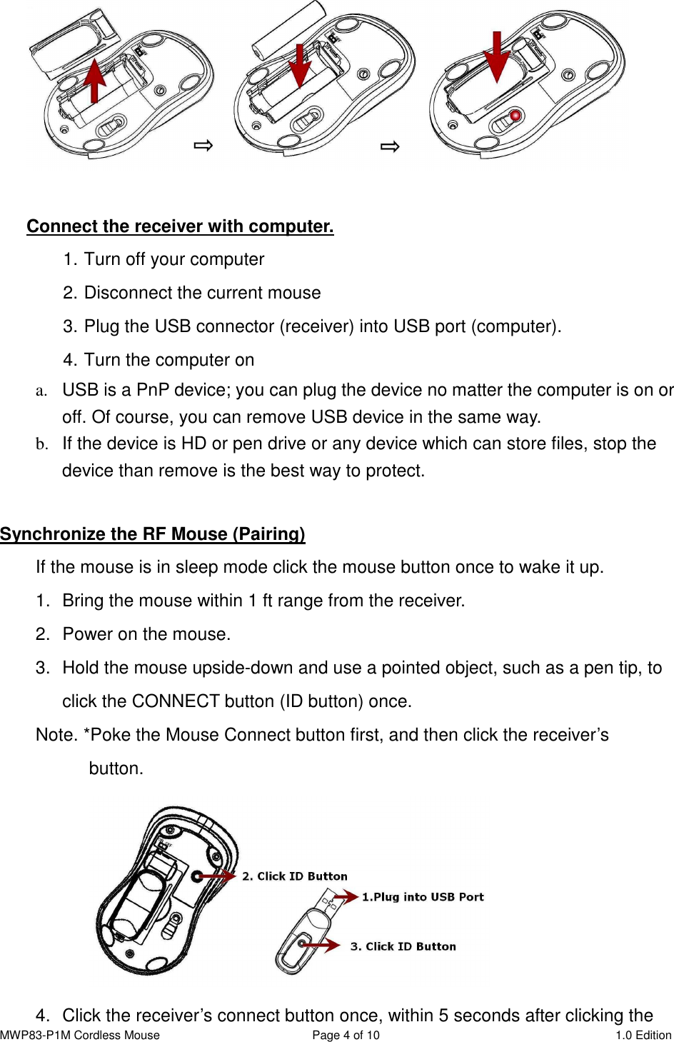 MWP83-P1M Cordless Mouse  Page 4 of 10  1.0 Edition    Connect the receiver with computer. 1. Turn off your computer 2. Disconnect the current mouse 3. Plug the USB connector (receiver) into USB port (computer). 4. Turn the computer on   a.  USB is a PnP device; you can plug the device no matter the computer is on or off. Of course, you can remove USB device in the same way.   b.  If the device is HD or pen drive or any device which can store files, stop the device than remove is the best way to protect.  Synchronize the RF Mouse (Pairing) If the mouse is in sleep mode click the mouse button once to wake it up. 1.  Bring the mouse within 1 ft range from the receiver. 2.  Power on the mouse. 3.  Hold the mouse upside-down and use a pointed object, such as a pen tip, to click the CONNECT button (ID button) once. Note. *Poke the Mouse Connect button first, and then click the receiver’s     button.  4.  Click the receiver’s connect button once, within 5 seconds after clicking the 