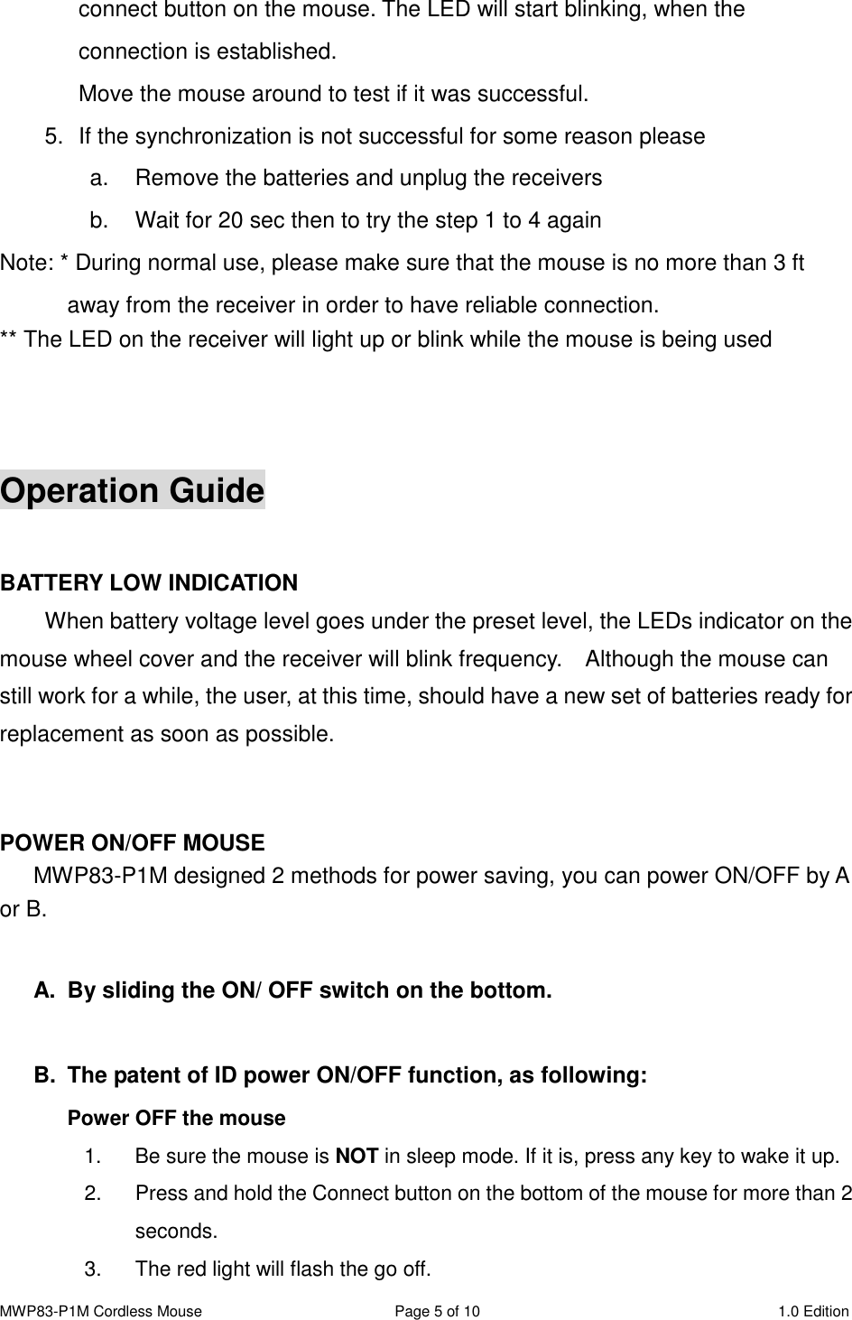 MWP83-P1M Cordless Mouse  Page 5 of 10  1.0 Edition  connect button on the mouse. The LED will start blinking, when the connection is established. Move the mouse around to test if it was successful. 5.  If the synchronization is not successful for some reason please   a.  Remove the batteries and unplug the receivers   b.  Wait for 20 sec then to try the step 1 to 4 again Note: * During normal use, please make sure that the mouse is no more than 3 ft away from the receiver in order to have reliable connection. ** The LED on the receiver will light up or blink while the mouse is being used    Operation Guide  BATTERY LOW INDICATION   When battery voltage level goes under the preset level, the LEDs indicator on the mouse wheel cover and the receiver will blink frequency.    Although the mouse can still work for a while, the user, at this time, should have a new set of batteries ready for replacement as soon as possible.   POWER ON/OFF MOUSE MWP83-P1M designed 2 methods for power saving, you can power ON/OFF by A or B.  A.  By sliding the ON/ OFF switch on the bottom.  B.  The patent of ID power ON/OFF function, as following: Power OFF the mouse   1.  Be sure the mouse is NOT in sleep mode. If it is, press any key to wake it up. 2.  Press and hold the Connect button on the bottom of the mouse for more than 2 seconds. 3.  The red light will flash the go off. 