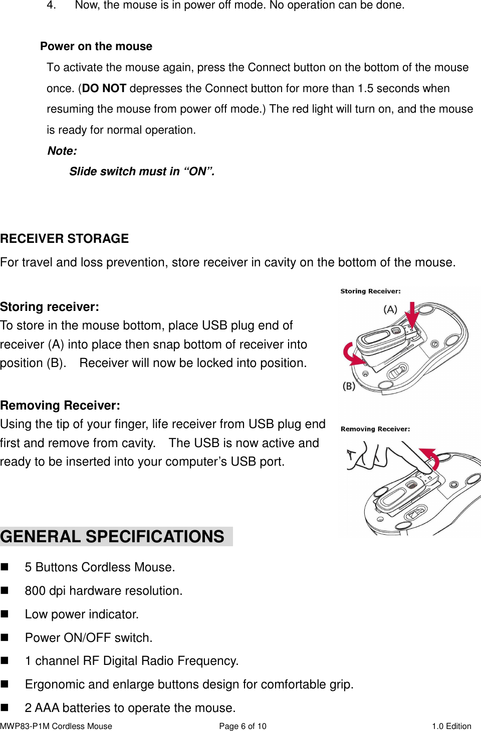 MWP83-P1M Cordless Mouse  Page 6 of 10  1.0 Edition  4.  Now, the mouse is in power off mode. No operation can be done.  Power on the mouse To activate the mouse again, press the Connect button on the bottom of the mouse once. (DO NOT depresses the Connect button for more than 1.5 seconds when resuming the mouse from power off mode.) The red light will turn on, and the mouse is ready for normal operation. Note:   Slide switch must in “ON”.   RECEIVER STORAGE For travel and loss prevention, store receiver in cavity on the bottom of the mouse.  Storing receiver: To store in the mouse bottom, place USB plug end of receiver (A) into place then snap bottom of receiver into position (B).    Receiver will now be locked into position.  Removing Receiver: Using the tip of your finger, life receiver from USB plug end first and remove from cavity.    The USB is now active and ready to be inserted into your computer’s USB port.   GENERAL SPECIFICATIONS    5 Buttons Cordless Mouse.   800 dpi hardware resolution.   Low power indicator.   Power ON/OFF switch.   1 channel RF Digital Radio Frequency.   Ergonomic and enlarge buttons design for comfortable grip.   2 AAA batteries to operate the mouse. 