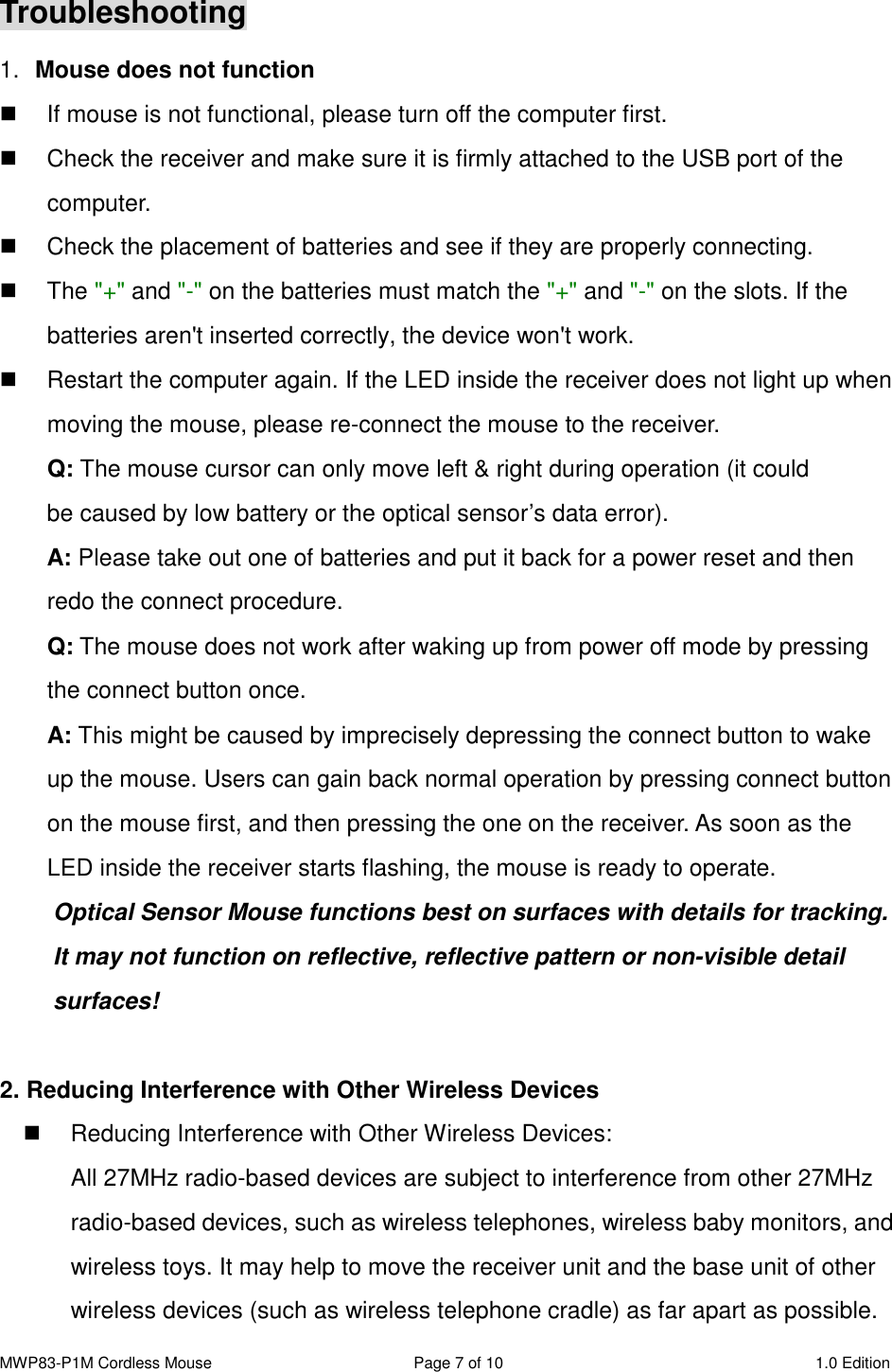 MWP83-P1M Cordless Mouse  Page 7 of 10  1.0 Edition  Troubleshooting 1.  Mouse does not function   If mouse is not functional, please turn off the computer first.     Check the receiver and make sure it is firmly attached to the USB port of the       computer.     Check the placement of batteries and see if they are properly connecting.     The &quot;+&quot; and &quot;-&quot; on the batteries must match the &quot;+&quot; and &quot;-&quot; on the slots. If the batteries aren&apos;t inserted correctly, the device won&apos;t work.   Restart the computer again. If the LED inside the receiver does not light up when moving the mouse, please re-connect the mouse to the receiver. Q: The mouse cursor can only move left &amp; right during operation (it could   be caused by low battery or the optical sensor’s data error).   A: Please take out one of batteries and put it back for a power reset and then redo the connect procedure. Q: The mouse does not work after waking up from power off mode by pressing the connect button once. A: This might be caused by imprecisely depressing the connect button to wake up the mouse. Users can gain back normal operation by pressing connect button on the mouse first, and then pressing the one on the receiver. As soon as the LED inside the receiver starts flashing, the mouse is ready to operate. Optical Sensor Mouse functions best on surfaces with details for tracking.   It may not function on reflective, reflective pattern or non-visible detail surfaces!    2. Reducing Interference with Other Wireless Devices   Reducing Interference with Other Wireless Devices: All 27MHz radio-based devices are subject to interference from other 27MHz radio-based devices, such as wireless telephones, wireless baby monitors, and wireless toys. It may help to move the receiver unit and the base unit of other wireless devices (such as wireless telephone cradle) as far apart as possible. 