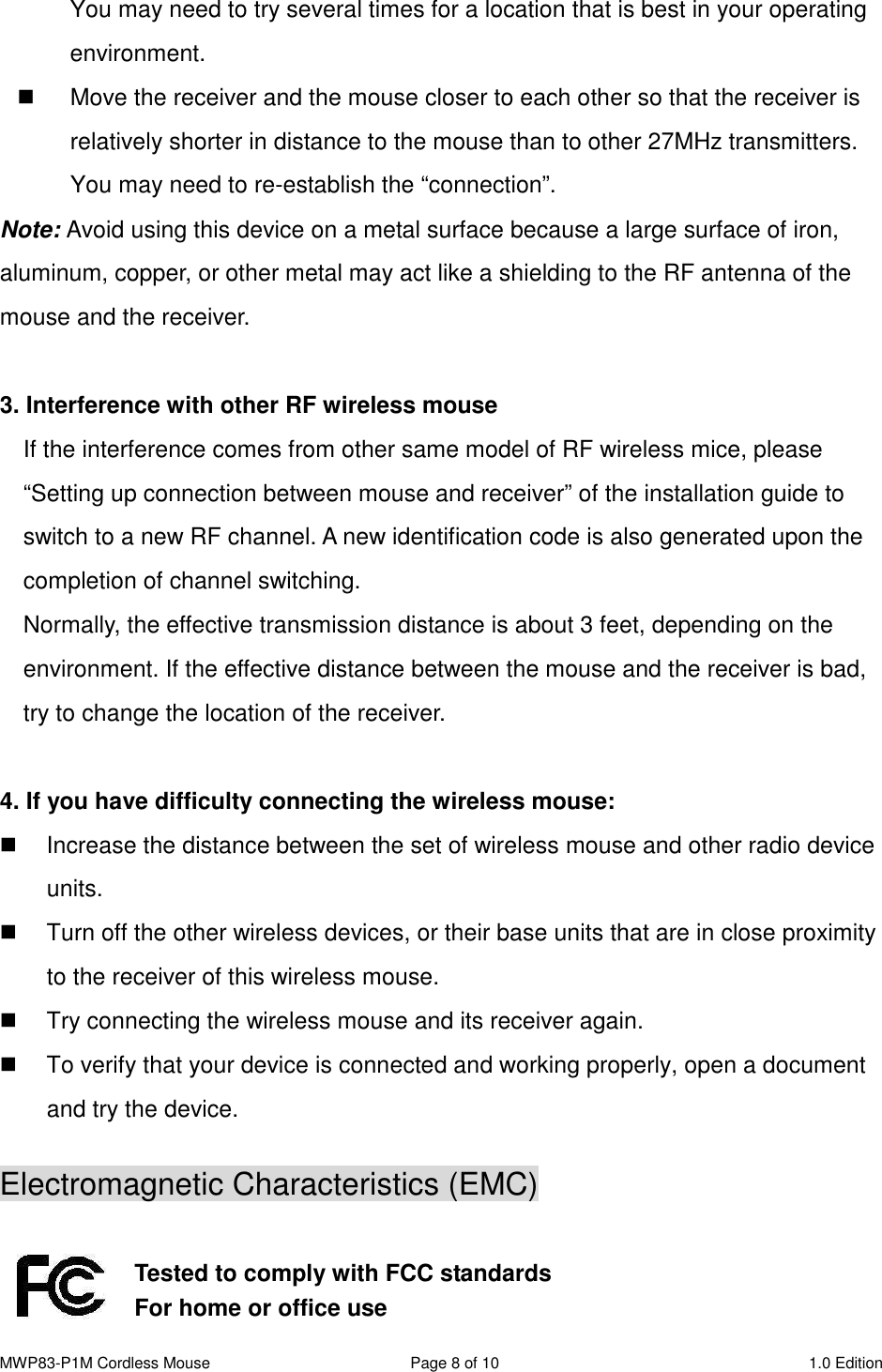 MWP83-P1M Cordless Mouse  Page 8 of 10  1.0 Edition  You may need to try several times for a location that is best in your operating environment.   Move the receiver and the mouse closer to each other so that the receiver is relatively shorter in distance to the mouse than to other 27MHz transmitters. You may need to re-establish the “connection”. Note: Avoid using this device on a metal surface because a large surface of iron, aluminum, copper, or other metal may act like a shielding to the RF antenna of the mouse and the receiver.  3. Interference with other RF wireless mouse     If the interference comes from other same model of RF wireless mice, please “Setting up connection between mouse and receiver” of the installation guide to switch to a new RF channel. A new identification code is also generated upon the completion of channel switching.     Normally, the effective transmission distance is about 3 feet, depending on the environment. If the effective distance between the mouse and the receiver is bad, try to change the location of the receiver.    4. If you have difficulty connecting the wireless mouse:   Increase the distance between the set of wireless mouse and other radio device units.   Turn off the other wireless devices, or their base units that are in close proximity to the receiver of this wireless mouse.   Try connecting the wireless mouse and its receiver again.   To verify that your device is connected and working properly, open a document and try the device.  Electromagnetic Characteristics (EMC)   Tested to comply with FCC standards For home or office use 