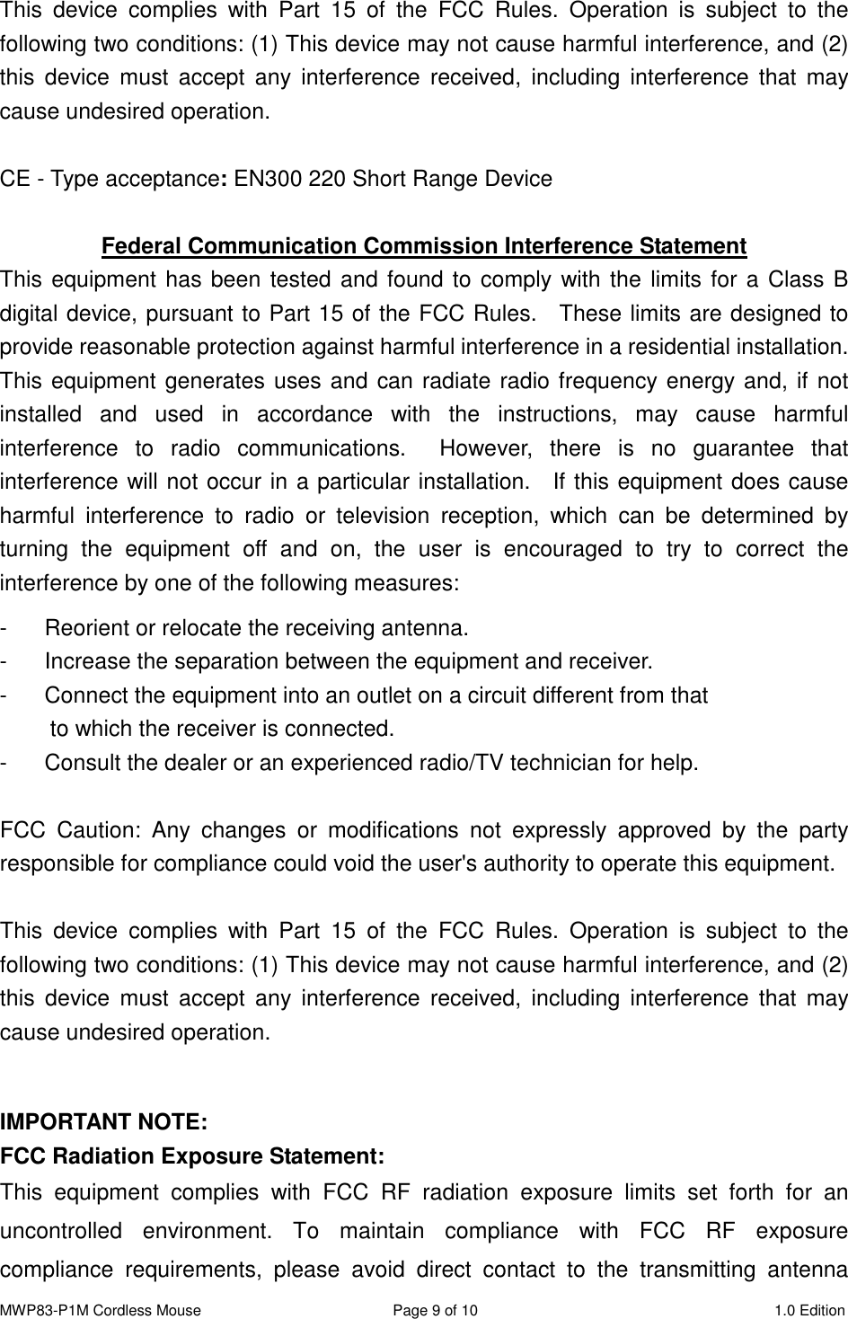 MWP83-P1M Cordless Mouse  Page 9 of 10  1.0 Edition  This  device  complies  with  Part  15  of  the  FCC  Rules.  Operation  is  subject  to  the following two conditions: (1) This device may not cause harmful interference, and (2) this  device  must  accept  any  interference  received,  including  interference  that  may cause undesired operation.  CE - Type acceptance: EN300 220 Short Range Device   Federal Communication Commission Interference Statement This equipment has been tested and found to comply with the limits for a Class B digital device, pursuant to Part 15 of the FCC Rules.    These limits are designed to provide reasonable protection against harmful interference in a residential installation.   This equipment generates uses and can radiate radio frequency energy and, if not installed  and  used  in  accordance  with  the  instructions,  may  cause  harmful interference  to  radio  communications.    However,  there  is  no  guarantee  that interference will not occur in a particular installation.    If this equipment does cause harmful  interference  to  radio  or  television  reception,  which  can  be  determined  by turning  the  equipment  off  and  on,  the  user  is  encouraged  to  try  to  correct  the interference by one of the following measures: -  Reorient or relocate the receiving antenna. -  Increase the separation between the equipment and receiver. -  Connect the equipment into an outlet on a circuit different from that to which the receiver is connected. -  Consult the dealer or an experienced radio/TV technician for help.  FCC  Caution:  Any  changes  or  modifications  not  expressly  approved  by  the  party responsible for compliance could void the user&apos;s authority to operate this equipment.  This  device  complies  with  Part  15  of  the  FCC  Rules.  Operation  is  subject  to  the following two conditions: (1) This device may not cause harmful interference, and (2) this  device  must  accept  any  interference  received,  including  interference  that  may cause undesired operation.  IMPORTANT NOTE: FCC Radiation Exposure Statement: This  equipment  complies  with  FCC  RF  radiation  exposure  limits  set  forth  for  an uncontrolled  environment.  To  maintain  compliance  with  FCC  RF  exposure compliance  requirements,  please  avoid  direct  contact  to  the  transmitting  antenna 