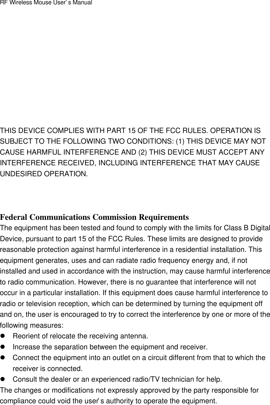 RF Wireless Mouse User’s ManualTHIS DEVICE COMPLIES WITH PART 15 OF THE FCC RULES. OPERATION ISSUBJECT TO THE FOLLOWING TWO CONDITIONS: (1) THIS DEVICE MAY NOTCAUSE HARMFUL INTERFERENCE AND (2) THIS DEVICE MUST ACCEPT ANYINTERFERENCE RECEIVED, INCLUDING INTERFERENCE THAT MAY CAUSEUNDESIRED OPERATION.Federal Communications Commission RequirementsThe equipment has been tested and found to comply with the limits for Class B DigitalDevice, pursuant to part 15 of the FCC Rules. These limits are designed to providereasonable protection against harmful interference in a residential installation. Thisequipment generates, uses and can radiate radio frequency energy and, if notinstalled and used in accordance with the instruction, may cause harmful interferenceto radio communication. However, there is no guarantee that interference will notoccur in a particular installation. If this equipment does cause harmful interference toradio or television reception, which can be determined by turning the equipment offand on, the user is encouraged to try to correct the interference by one or more of thefollowing measures:l Reorient of relocate the receiving antenna.l Increase the separation between the equipment and receiver.l Connect the equipment into an outlet on a circuit different from that to which thereceiver is connected.l Consult the dealer or an experienced radio/TV technician for help.The changes or modifications not expressly approved by the party responsible forcompliance could void the user’s authority to operate the equipment.