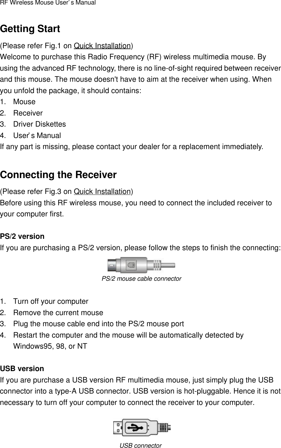 RF Wireless Mouse User’s ManualGetting Start(Please refer Fig.1 on Quick Installation)Welcome to purchase this Radio Frequency (RF) wireless multimedia mouse. Byusing the advanced RF technology, there is no line-of-sight required between receiverand this mouse. The mouse doesn&apos;t have to aim at the receiver when using. Whenyou unfold the package, it should contains:1. Mouse2. Receiver3. Driver Diskettes4. User’s ManualIf any part is missing, please contact your dealer for a replacement immediately.Connecting the Receiver(Please refer Fig.3 on Quick Installation)Before using this RF wireless mouse, you need to connect the included receiver toyour computer first.PS/2 versionIf you are purchasing a PS/2 version, please follow the steps to finish the connecting:PS/2 mouse cable connector1. Turn off your computer2. Remove the current mouse3. Plug the mouse cable end into the PS/2 mouse port4. Restart the computer and the mouse will be automatically detected byWindows95, 98, or NTUSB versionIf you are purchase a USB version RF multimedia mouse, just simply plug the USBconnector into a type-A USB connector. USB version is hot-pluggable. Hence it is notnecessary to turn off your computer to connect the receiver to your computer.USB connector