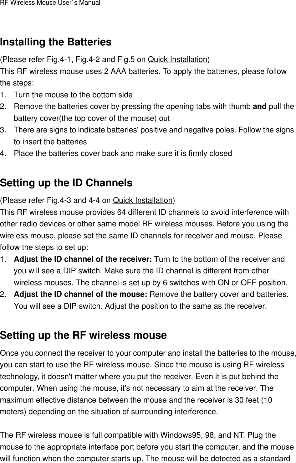 RF Wireless Mouse User’s ManualInstalling the Batteries(Please refer Fig.4-1, Fig.4-2 and Fig.5 on Quick Installation)This RF wireless mouse uses 2 AAA batteries. To apply the batteries, please followthe steps:1. Turn the mouse to the bottom side2. Remove the batteries cover by pressing the opening tabs with thumb and pull thebattery cover(the top cover of the mouse) out3. There are signs to indicate batteries&apos; positive and negative poles. Follow the signsto insert the batteries4. Place the batteries cover back and make sure it is firmly closedSetting up the ID Channels(Please refer Fig.4-3 and 4-4 on Quick Installation)This RF wireless mouse provides 64 different ID channels to avoid interference withother radio devices or other same model RF wireless mouses. Before you using thewireless mouse, please set the same ID channels for receiver and mouse. Pleasefollow the steps to set up:1. Adjust the ID channel of the receiver: Turn to the bottom of the receiver andyou will see a DIP switch. Make sure the ID channel is different from otherwireless mouses. The channel is set up by 6 switches with ON or OFF position.2. Adjust the ID channel of the mouse: Remove the battery cover and batteries.You will see a DIP switch. Adjust the position to the same as the receiver.Setting up the RF wireless mouseOnce you connect the receiver to your computer and install the batteries to the mouse,you can start to use the RF wireless mouse. Since the mouse is using RF wirelesstechnology, it doesn&apos;t matter where you put the receiver. Even it is put behind thecomputer. When using the mouse, it&apos;s not necessary to aim at the receiver. Themaximum effective distance between the mouse and the receiver is 30 feet (10meters) depending on the situation of surrounding interference.The RF wireless mouse is full compatible with Windows95, 98, and NT. Plug themouse to the appropriate interface port before you start the computer, and the mousewill function when the computer starts up. The mouse will be detected as a standard