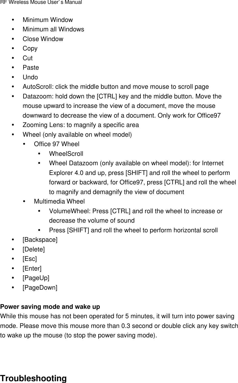 RF Wireless Mouse User’s ManualŸ Minimum WindowŸ Minimum all WindowsŸ Close WindowŸ CopyŸ CutŸ PasteŸ UndoŸ AutoScroll: click the middle button and move mouse to scroll pageŸ Datazoom: hold down the [CTRL] key and the middle button. Move themouse upward to increase the view of a document, move the mousedownward to decrease the view of a document. Only work for Office97Ÿ Zooming Lens: to magnify a specific areaŸ Wheel (only available on wheel model)Ÿ Office 97 WheelŸ WheelScrollŸ Wheel Datazoom (only available on wheel model): for InternetExplorer 4.0 and up, press [SHIFT] and roll the wheel to performforward or backward, for Office97, press [CTRL] and roll the wheelto magnify and demagnify the view of documentŸ Multimedia WheelŸ VolumeWheel: Press [CTRL] and roll the wheel to increase ordecrease the volume of soundŸ Press [SHIFT] and roll the wheel to perform horizontal scrollŸ [Backspace]Ÿ [Delete]Ÿ [Esc]Ÿ [Enter]Ÿ [PageUp]Ÿ [PageDown]Power saving mode and wake upWhile this mouse has not been operated for 5 minutes, it will turn into power savingmode. Please move this mouse more than 0.3 second or double click any key switchto wake up the mouse (to stop the power saving mode).Troubleshooting