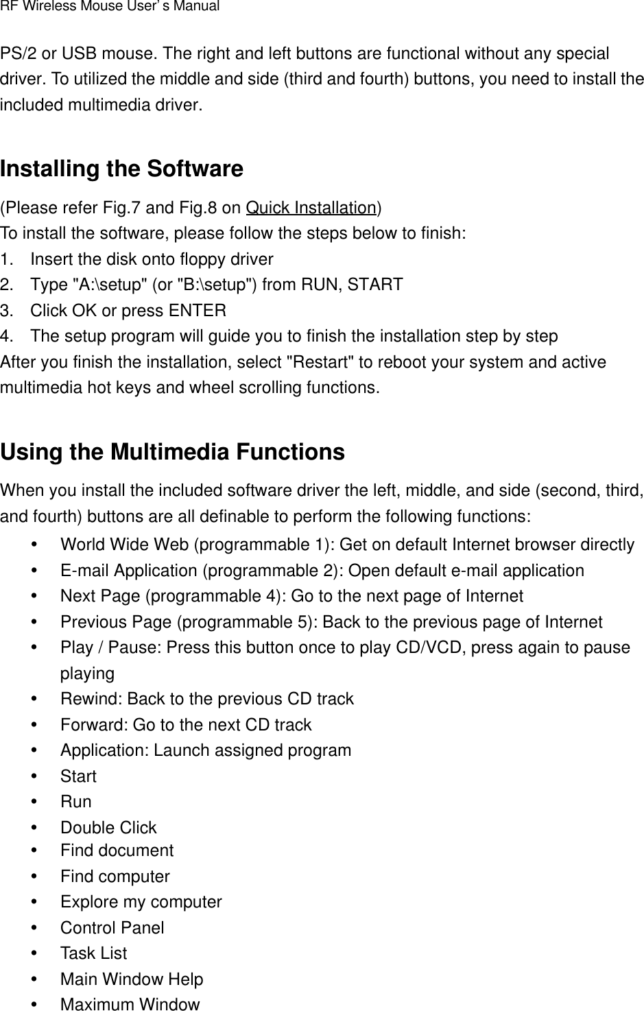 RF Wireless Mouse User’s ManualPS/2 or USB mouse. The right and left buttons are functional without any specialdriver. To utilized the middle and side (third and fourth) buttons, you need to install theincluded multimedia driver.Installing the Software(Please refer Fig.7 and Fig.8 on Quick Installation)To install the software, please follow the steps below to finish:1. Insert the disk onto floppy driver2. Type &quot;A:\setup&quot; (or &quot;B:\setup&quot;) from RUN, START3. Click OK or press ENTER4. The setup program will guide you to finish the installation step by stepAfter you finish the installation, select &quot;Restart&quot; to reboot your system and activemultimedia hot keys and wheel scrolling functions.Using the Multimedia FunctionsWhen you install the included software driver the left, middle, and side (second, third,and fourth) buttons are all definable to perform the following functions:Ÿ World Wide Web (programmable 1): Get on default Internet browser directlyŸ E-mail Application (programmable 2): Open default e-mail applicationŸ Next Page (programmable 4): Go to the next page of InternetŸ Previous Page (programmable 5): Back to the previous page of InternetŸ Play / Pause: Press this button once to play CD/VCD, press again to pauseplayingŸ Rewind: Back to the previous CD trackŸ Forward: Go to the next CD trackŸ Application: Launch assigned programŸ StartŸ RunŸ Double ClickŸ Find documentŸ Find computerŸ Explore my computerŸ Control PanelŸ Task ListŸ Main Window HelpŸ Maximum Window