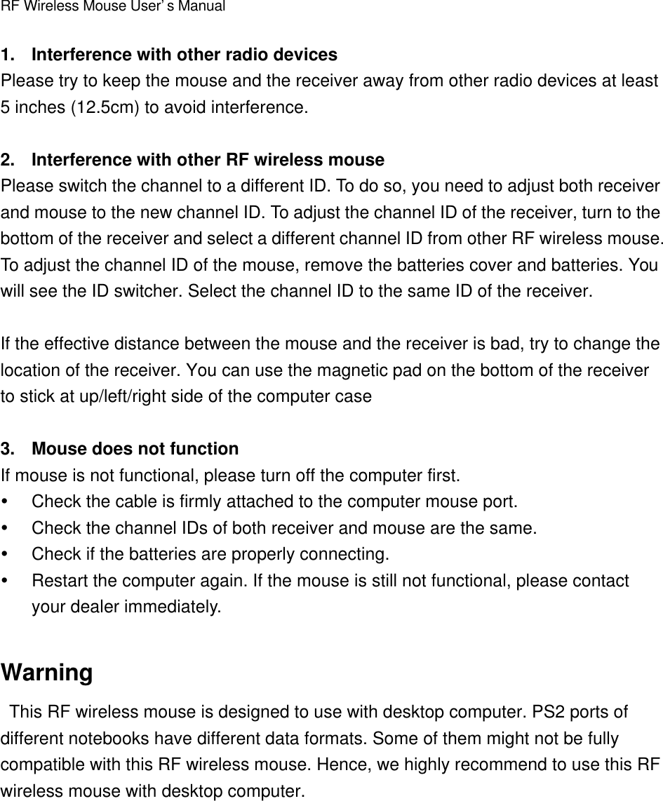 RF Wireless Mouse User’s Manual1. Interference with other radio devicesPlease try to keep the mouse and the receiver away from other radio devices at least5 inches (12.5cm) to avoid interference.2. Interference with other RF wireless mousePlease switch the channel to a different ID. To do so, you need to adjust both receiverand mouse to the new channel ID. To adjust the channel ID of the receiver, turn to thebottom of the receiver and select a different channel ID from other RF wireless mouse.To adjust the channel ID of the mouse, remove the batteries cover and batteries. Youwill see the ID switcher. Select the channel ID to the same ID of the receiver.If the effective distance between the mouse and the receiver is bad, try to change thelocation of the receiver. You can use the magnetic pad on the bottom of the receiverto stick at up/left/right side of the computer case3. Mouse does not functionIf mouse is not functional, please turn off the computer first.Ÿ Check the cable is firmly attached to the computer mouse port.Ÿ Check the channel IDs of both receiver and mouse are the same.Ÿ Check if the batteries are properly connecting.Ÿ Restart the computer again. If the mouse is still not functional, please contactyour dealer immediately.Warning This RF wireless mouse is designed to use with desktop computer. PS2 ports ofdifferent notebooks have different data formats. Some of them might not be fullycompatible with this RF wireless mouse. Hence, we highly recommend to use this RFwireless mouse with desktop computer.