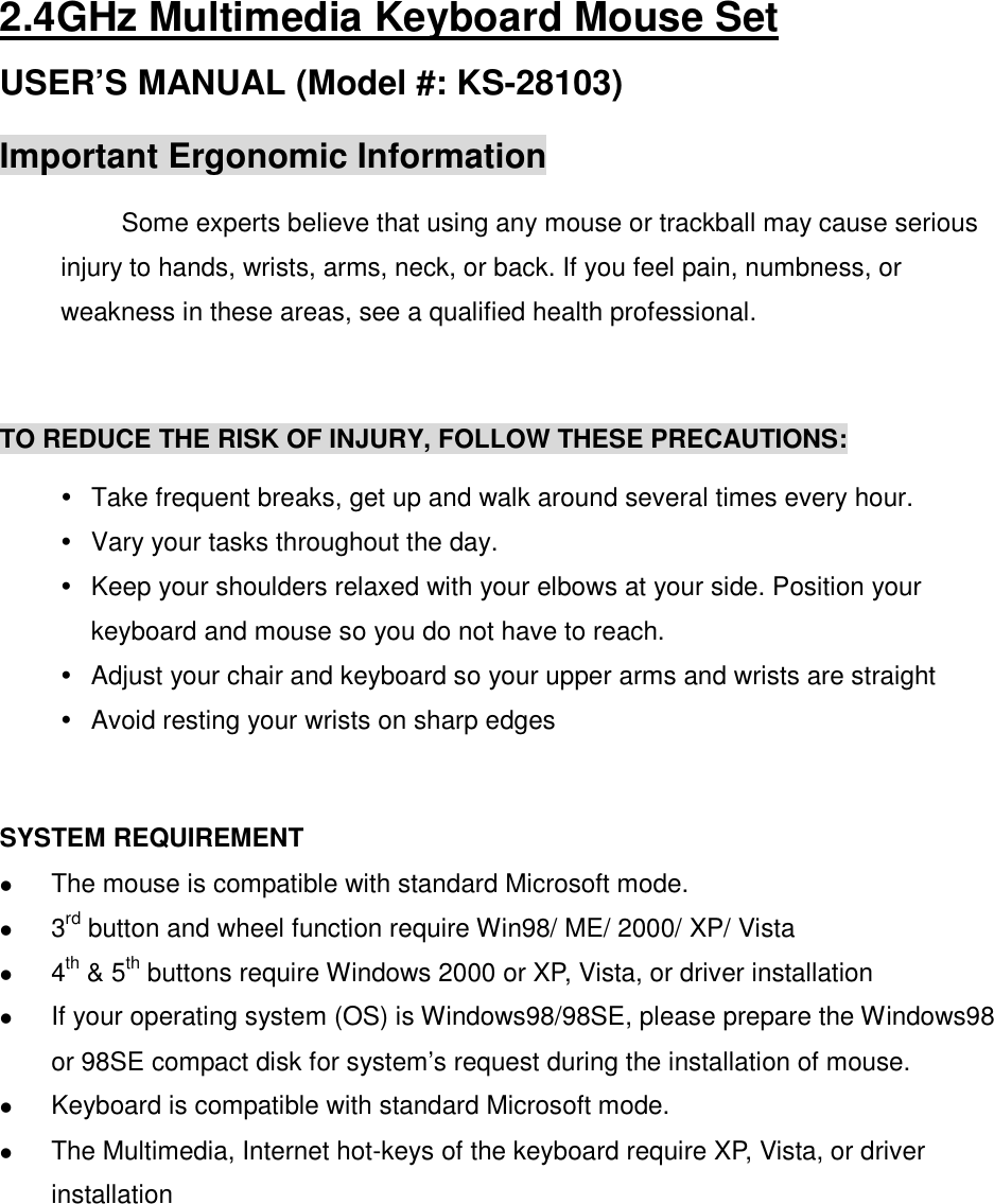 2.4GHz Multimedia Keyboard Mouse Set USER’S MANUAL (Model #: KS-28103) Important Ergonomic Information Some experts believe that using any mouse or trackball may cause serious injury to hands, wrists, arms, neck, or back. If you feel pain, numbness, or weakness in these areas, see a qualified health professional.  TO REDUCE THE RISK OF INJURY, FOLLOW THESE PRECAUTIONS:   Take frequent breaks, get up and walk around several times every hour.   Vary your tasks throughout the day.   Keep your shoulders relaxed with your elbows at your side. Position your keyboard and mouse so you do not have to reach.   Adjust your chair and keyboard so your upper arms and wrists are straight   Avoid resting your wrists on sharp edges   SYSTEM REQUIREMENT  The mouse is compatible with standard Microsoft mode.  3rd button and wheel function require Win98/ ME/ 2000/ XP/ Vista  4th &amp; 5th buttons require Windows 2000 or XP, Vista, or driver installation  If your operating system (OS) is Windows98/98SE, please prepare the Windows98 or 98SE compact disk for system’s request during the installation of mouse.  Keyboard is compatible with standard Microsoft mode.  The Multimedia, Internet hot-keys of the keyboard require XP, Vista, or driver installation     