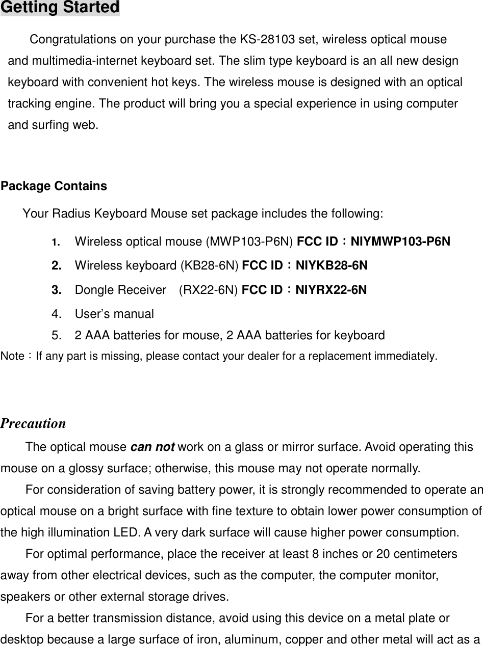 Getting Started Congratulations on your purchase the KS-28103 set, wireless optical mouse and multimedia-internet keyboard set. The slim type keyboard is an all new design keyboard with convenient hot keys. The wireless mouse is designed with an optical tracking engine. The product will bring you a special experience in using computer and surfing web.  Package Contains   Your Radius Keyboard Mouse set package includes the following:   1. Wireless optical mouse (MWP103-P6N) FCC ID：：：：NIYMWP103-P6N 2.  Wireless keyboard (KB28-6N) FCC ID：：：：NIYKB28-6N 3.  Dongle Receiver    (RX22-6N) FCC ID：：：：NIYRX22-6N 4.  User’s manual 5.  2 AAA batteries for mouse, 2 AAA batteries for keyboard Note：If any part is missing, please contact your dealer for a replacement immediately.  Precaution The optical mouse can not work on a glass or mirror surface. Avoid operating this mouse on a glossy surface; otherwise, this mouse may not operate normally.   For consideration of saving battery power, it is strongly recommended to operate an optical mouse on a bright surface with fine texture to obtain lower power consumption of the high illumination LED. A very dark surface will cause higher power consumption. For optimal performance, place the receiver at least 8 inches or 20 centimeters away from other electrical devices, such as the computer, the computer monitor, speakers or other external storage drives. For a better transmission distance, avoid using this device on a metal plate or desktop because a large surface of iron, aluminum, copper and other metal will act as a 