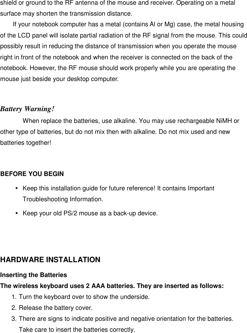 shield or ground to the RF antenna of the mouse and receiver. Operating on a metal surface may shorten the transmission distance. If your notebook computer has a metal (contains Al or Mg) case, the metal housing of the LCD panel will isolate partial radiation of the RF signal from the mouse. This could possibly result in reducing the distance of transmission when you operate the mouse right in front of the notebook and when the receiver is connected on the back of the notebook. However, the RF mouse should work properly while you are operating the mouse just beside your desktop computer.   Battery Warning! When replace the batteries, use alkaline. You may use rechargeable NiMH or other type of batteries, but do not mix then with alkaline. Do not mix used and new batteries together!    BEFORE YOU BEGIN   Keep this installation guide for future reference! It contains Important Troubleshooting Information.   Keep your old PS/2 mouse as a back-up device.     HARDWARE INSTALLATION   Inserting the Batteries   The wireless keyboard uses 2 AAA batteries. They are inserted as follows:   1. Turn the keyboard over to show the underside.   2. Release the battery cover.   3. There are signs to indicate positive and negative orientation for the batteries. Take care to insert the batteries correctly.   