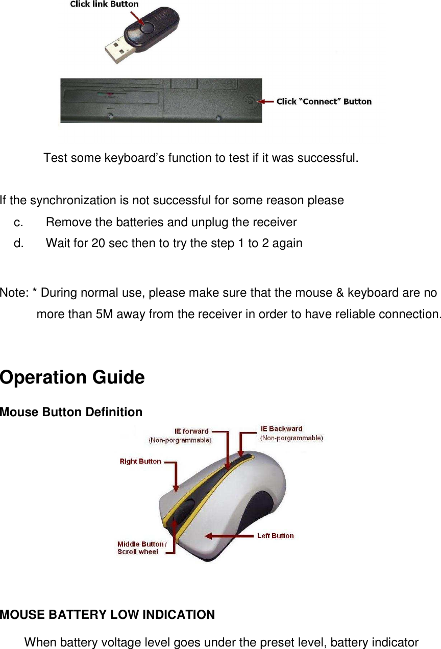  Test some keyboard’s function to test if it was successful.    If the synchronization is not successful for some reason please   c.  Remove the batteries and unplug the receiver   d.  Wait for 20 sec then to try the step 1 to 2 again  Note: * During normal use, please make sure that the mouse &amp; keyboard are no more than 5M away from the receiver in order to have reliable connection.  Operation Guide   Mouse Button Definition    MOUSE BATTERY LOW INDICATION   When battery voltage level goes under the preset level, battery indicator 