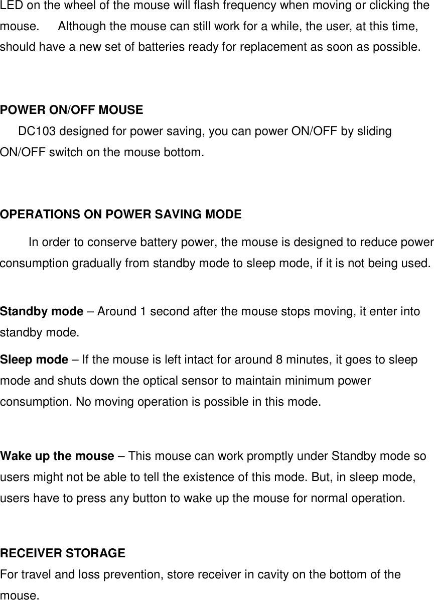 LED on the wheel of the mouse will flash frequency when moving or clicking the mouse.      Although the mouse can still work for a while, the user, at this time, should have a new set of batteries ready for replacement as soon as possible.   POWER ON/OFF MOUSE DC103 designed for power saving, you can power ON/OFF by sliding ON/OFF switch on the mouse bottom.   OPERATIONS ON POWER SAVING MODE   In order to conserve battery power, the mouse is designed to reduce power consumption gradually from standby mode to sleep mode, if it is not being used.    Standby mode – Around 1 second after the mouse stops moving, it enter into standby mode.   Sleep mode – If the mouse is left intact for around 8 minutes, it goes to sleep mode and shuts down the optical sensor to maintain minimum power consumption. No moving operation is possible in this mode.    Wake up the mouse – This mouse can work promptly under Standby mode so users might not be able to tell the existence of this mode. But, in sleep mode, users have to press any button to wake up the mouse for normal operation.     RECEIVER STORAGE For travel and loss prevention, store receiver in cavity on the bottom of the mouse.   